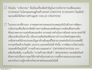 ปจจุบัน “นวัตกรรม” ถือเปนเครื่องมือสำคัญในการบริหารการเปลี่ยนแปลง
              (CHANGE) ในโลกยุคเศรษฐกิจสรางสรรค (CREATIVE ECONOMY) โดยมีเปา
              หมายเพื่อใหเกิดการสรางมูลคา (VALUE CREATION)

              ในระยะเวลาที่ผานมา ภาคอุตสาหกรรมของประเทศมุงเนนในดานการพัฒนา
              นวัตกรรมเพื่อเพิ่มประสิทธิภาพการผลิตและลดตนทุนการผลิตเพื่อยกระดับ
              ศักยภาพทางการแขงขันขององคกร หากแตการดำเนินการดังกลาวสามารถทำได
              เพียงระดับหนึ่งเทานั้น เนื่องจากผลิตภัณฑดังกลาวกาวกระโดดไปสูตลาดใน
              ระดับสากลก็มักจะประสบปญหาดานตนทุนที่ไมสามารถแขงขันกับประเทศที่มี
              ความพรอมดานวัตถุดิบ แรงงาน และเทคโนโลยี ดังนั้น การพัฒนานวัตกรรมใน
              ระยะหลังจึงมุงไปที่ "การสรางความแตกตาง" (DIFFERENTIATION) จาก
              ผลิตภัณฑเดิม รวมทั้งเนน "การสรางตราสินคา" (BRANDING) ของผลิตภัณฑ
              ดวยการนำเรื่องราวและวิถึการดำเนินงานตางๆ รวมทั้งการออกแบบมาผสม
              ผสานกับความรูทางดานวิทยาศาสตรและเทคโนโลยี

Sunday, March 4, 12
 