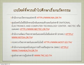 เวปไซต  ท ี ่ ค วรเข  า ไปศ ึ ก ษาเร ื ่ อ งนว ั ต กรรม
                      ◦ สำนักงานนวัตกรรมแหงชาติ HTTP://WWW.NIA.OR.TH
                      ◦ ศูนยเทคโนโลยีอิเล็กทรอนิกสและคอมพิวเตอรแหงชาติ (NATIONAL
                        ELECTRONICS AND COMPUTER TECHNOLOGY CENTER : NECTEC หรือ
                        เนคเทค) HTTP://WWW.NECTEC.OR.TH/
                      ◦ สำนักงานพัฒนาวิทยาศาสตรและเทคโนโลยีแหงชาติ (สวทช.) HTTP://
                        WWW.NSTDA.OR.TH/
                      ◦ กระทรวงวิทยาศาสตรและเทคโนโลยี HTTP://WWW.MOST.GO.TH/
                      ◦ สำนักงานกองทุนสนับสนุนการสรางเสริมสุขภาพ (สสส.) HTTP://
                        WWW.THAIHEALTH.OR.TH
                      ◦ ศูนยกลางความรูแหงชาติ WWW.TKC.GO.TH 

Sunday, March 4, 12
 