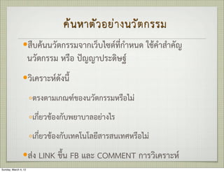 ค น หาตั ว อย า งนวั ต กรรม
                —สืบคนนวัตกรรมจากเว็บไซตที่กำหนด ใชคำสำคัญ
                      นวัตกรรม หรือ ปญญาประดิษฐ
                —วิเคราะหดังนี้

                      ◦ตรงตามเกณฑของนวัตกรรมหรือไม
                      ◦เกี่ยวของกับพยาบาลอยางไร
                      ◦เกี่ยวของกับเทคโนโลยีสารสนเทศหรือไม
                —สง LINK ขึ้น FB และ COMMENT การวิเคราะห
Sunday, March 4, 12
 