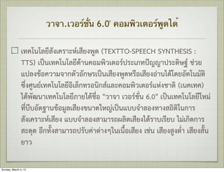 วาจา.เวอร์ชั่น 6.0' คอมพิวเตอร์พูดได้


               เทคโนโลยีสังเคราะหเสียงพูด (TEXTTO-SPEECH SYNTHESIS :
               TTS) เปนเทคโนโลยีดานคอมพิวเตอรประเภทปญญาประดิษฐ ชวย
               แปลงขอความจากตัวอักษรเปนเสียงพูดหรือเสียงอานไดโดยอัตโนมัติ
               ซึ่งศูนยเทคโนโลยีอิเล็กทรอนิกสและคอมพิวเตอรแหงชาติ (เนคเทค)
               ไดพัฒนาเทคโนโลยีภายใตชื่อ "วาจา เวอรชั่น 6.0" เปนเทคโนโลยีใหม
               ที่บีบอัดฐานขอมูลเสียงขนาดใหญเปนแบบจำลองทางสถิติในการ
               สังเคราะหเสียง แบบจำลองสามารถผลิตเสียงไดราบเรียบ ไมเกิดการ
               สะดุด อีกทั้งสามารถปรับคาตางๆในเนื้อเสียง เชน เสียงสูงต่ำ เสียงสั้น
               ยาว

Sunday, March 4, 12
 
