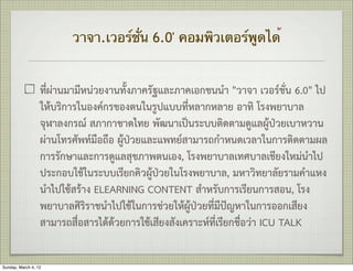 วาจา.เวอร์ชั่น 6.0' คอมพิวเตอร์พูดได้


                  ที่ผานมามีหนวยงานทั้งภาครัฐและภาคเอกชนนำ "วาจา เวอรชั่น 6.0" ไป
                  ใหบริการในองคกรของตนในรูปแบบที่หลากหลาย อาทิ โรงพยาบาล
                  จุฬาลงกรณ สภากาชาดไทย พัฒนาเปนระบบติดตามดูแลผูปวยเบาหวาน
                  ผานโทรศัพทมือถือ ผูปวยและแพทยสามารถกำหนดเวลาในการติดตามผล
                  การรักษาและการดูแลสุขภาพตนเอง, โรงพยาบาลเทศบาลเชียงใหมนำไป
                  ประกอบใชในระบบเรียกคิวผูปวยในโรงพยาบาล, มหาวิทยาลัยรามคำแหง
                  นำไปใชสราง ELEARNING CONTENT สำหรับการเรียนการสอน, โรง
                  พยาบาลศิริราชนำไปใชในการชวยใหผูปวยที่มีปญหาในการออกเสียง
                  สามารถสื่อสารไดดวยการใชเสียงสังเคราะหที่เรียกชื่อวา ICU TALK

Sunday, March 4, 12
 