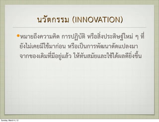 นวั ต กรรม (INNOVATION)
                —หมายถึงความคิด การปฏิบัติ หรือสิ่งประดิษฐใหม ๆ ที่
                      ยังไมเคยมีใชมากอน หรือเปนการพัฒนาดัดแปลงมา
                      จากของเดิมที่มีอยูแลว ใหทันสมัยและใชไดผลดียิ่งขึ้น




Sunday, March 4, 12
 