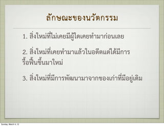 ลั ก ษณะของนวั ต กรรม
                      1. สิ่งใหมที่ไมเคยมีผูใดเคยทำมากอนเลย
                      2. สิ่งใหมที่เคยทำมาแลวในอดีตแตไดมีการ
                      รื้อฟนขึ้นมาใหม
                      3. สิ่งใหมที่มีการพัฒนามาจากของเกาที่มีอยูเดิม



Sunday, March 4, 12
 
