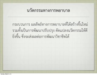 นวัตกรรมทางการพยาบาล

                      กระบวนการ ผลลัพธทางการพยาบาลที่ไดสรางขึ้นใหม
                      รวมทั้งเปนการพัฒนาปรับปรุง ดัดแปลงนวัตกรรมใหดี
                      ยิ่งขึ้น ซึ่งจะสงผลตอการพัฒนาวิชาชีพได




Sunday, March 4, 12
 