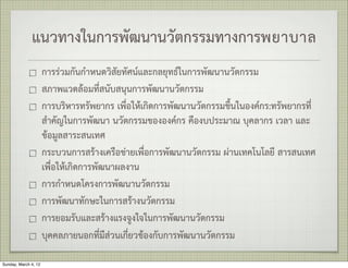 แนวทางในการพัฒนานวัตกรรมทางการพยาบาล
                      การรวมกันกำหนดวิสัยทัศนและกลยุทธในการพัฒนานวัตกรรม
                      สภาพแวดลอมที่สนับสนุนการพัฒนานวัตกรรม
                      การบริหารทรัพยากร เพื่อใหเกิดการพัฒนานวัตกรรมขึ้นในองคกร:ทรัพยากรที่
                      สำคัญในการพัฒนา นวัตกรรมขององคกร คืองบประมาณ บุคลากร เวลา และ
                      ขอมูลสาระสนเทศ
                      กระบวนการสรางเครือขายเพื่อการพัฒนานวัตกรรม ผานเทคโนโลยี สารสนเทศ
                      เพื่อใหเกิดการพัฒนาผลงาน
                      การกำหนดโครงการพัฒนานวัตกรรม
                      การพัฒนาทักษะในการสรางนวัตกรรม
                      การยอมรับและสรางแรงจูงใจในการพัฒนานวัตกรรม
                      บุคคลภายนอกที่มีสวนเกี่ยวของกับการพัฒนานวัตกรรม

Sunday, March 4, 12
 