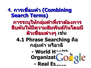 4. การเชื่อมคำา (Combining
 Search Terms)
   การระบุให้กลุ่มคำาทีเราต้องการ
                        ่
  สืบค้นให้มีความสัมพันธ์กันโดยมี
         ตัวเชือมต่างๆ เช่น
               ่
     4.1 Phrase Searching คือ
           กลุ่มคำา หรือวลี
            - World Health
           Organization
             - Real Estate
 