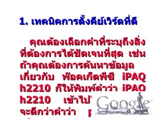 1. เทคนิคการตั้งคีย์เวิร์ดที่ดี

   คุณต้องเลือกคำาที่ระบุถึงสิ่ง
ที่ต้องการได้ชัดเจนที่สุด เช่น
ถ้าคุณต้องการค้นหาข้อมูล
เกี่ยวกับ พ๊อคเก็ตพีซี iPAQ
h2210 ก็ให้พิมพ์คำาว่า iPAQ
h2210 เข้าไปในช่องค้นหา
จะดีกว่าคำาว่า pocket PC
 