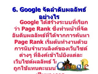 6. Google จัดลำาดับผลลัพธ์
        อย่างไร
    Google ได้สร้างระบบทีเรียก
                            ่
 ว่า Page Rank ซึ่งทำาหน้าทีจัด
                              ่
อันดับผลลัพธ์ทได้จากการค้นหา
                  ี่
 Page Rank เริ่มต้นทำางานด้วย
 การนับจำานวนลิงค์ของเว็บไซต์
    ต่างๆ ทีลิงค์เข้าไปยังแต่ละ
            ่
เว็บไซต์ผลลัพธ์ โดยตัวเลขนี้จะ
ถูกใช้แทนคะแนนโหวตอย่างไม่
 