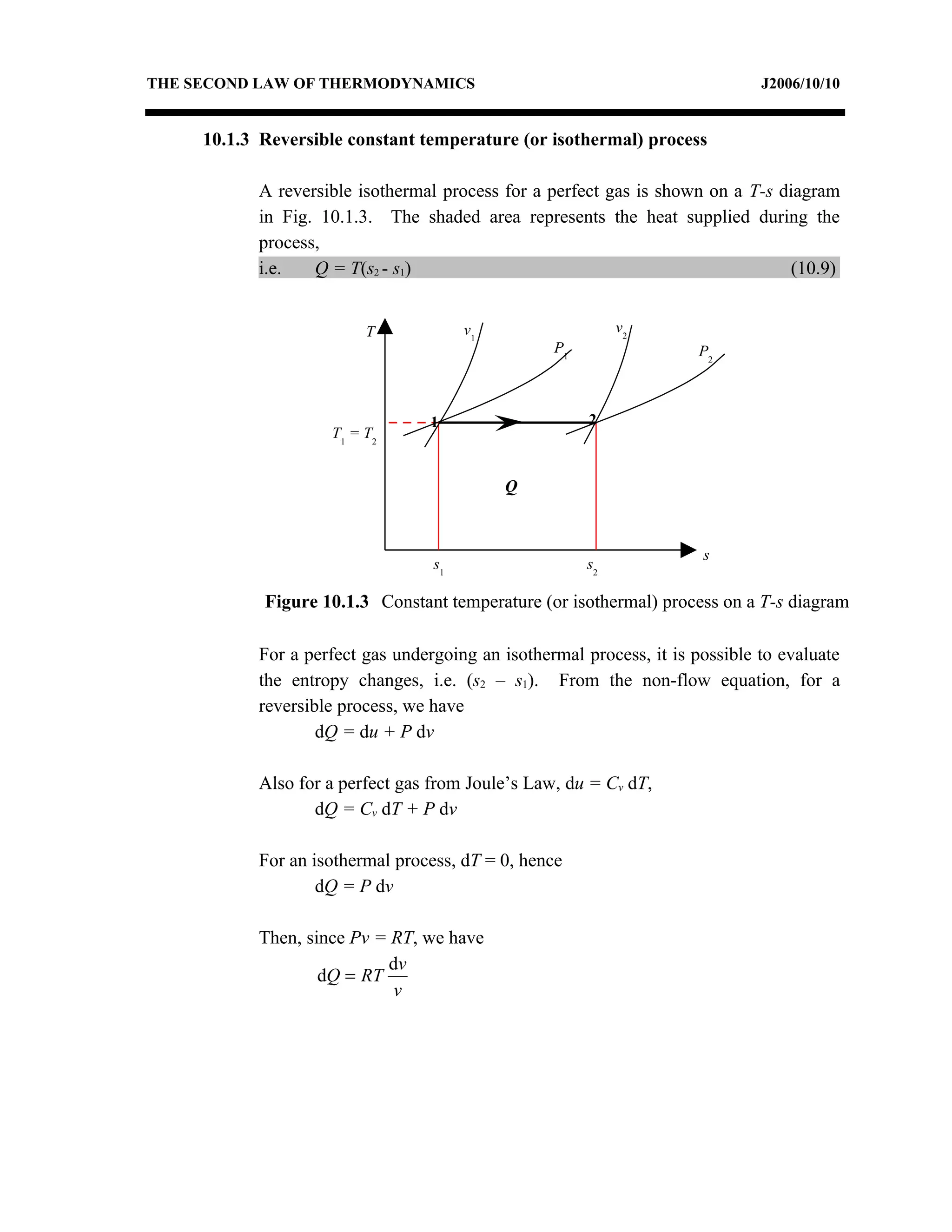 THE SECOND LAW OF THERMODYNAMICS                                              J2006/10/10


     10.1.3 Reversible constant temperature (or isothermal) process

           A reversible isothermal process for a perfect gas is shown on a T-s diagram
           in Fig. 10.1.3. The shaded area represents the heat supplied during the
           process,
           i.e.   Q = T(s2 - s1)                                                (10.9)


                         T             v1                   v2
                                                  P1                  P2



                                  1                    2
                    T1 = T2


                                            Q


                                                                      s
                                  s1                   s2

            Figure 10.1.3 Constant temperature (or isothermal) process on a T-s diagram

           For a perfect gas undergoing an isothermal process, it is possible to evaluate
           the entropy changes, i.e. (s2 – s1). From the non-flow equation, for a
           reversible process, we have
                   dQ = du + P dv

           Also for a perfect gas from Joule’s Law, du = Cv dT,
                  dQ = Cv dT + P dv

           For an isothermal process, dT = 0, hence
                   dQ = P dv

           Then, since Pv = RT, we have
                           dv
                   dQ = RT
                            v
 
