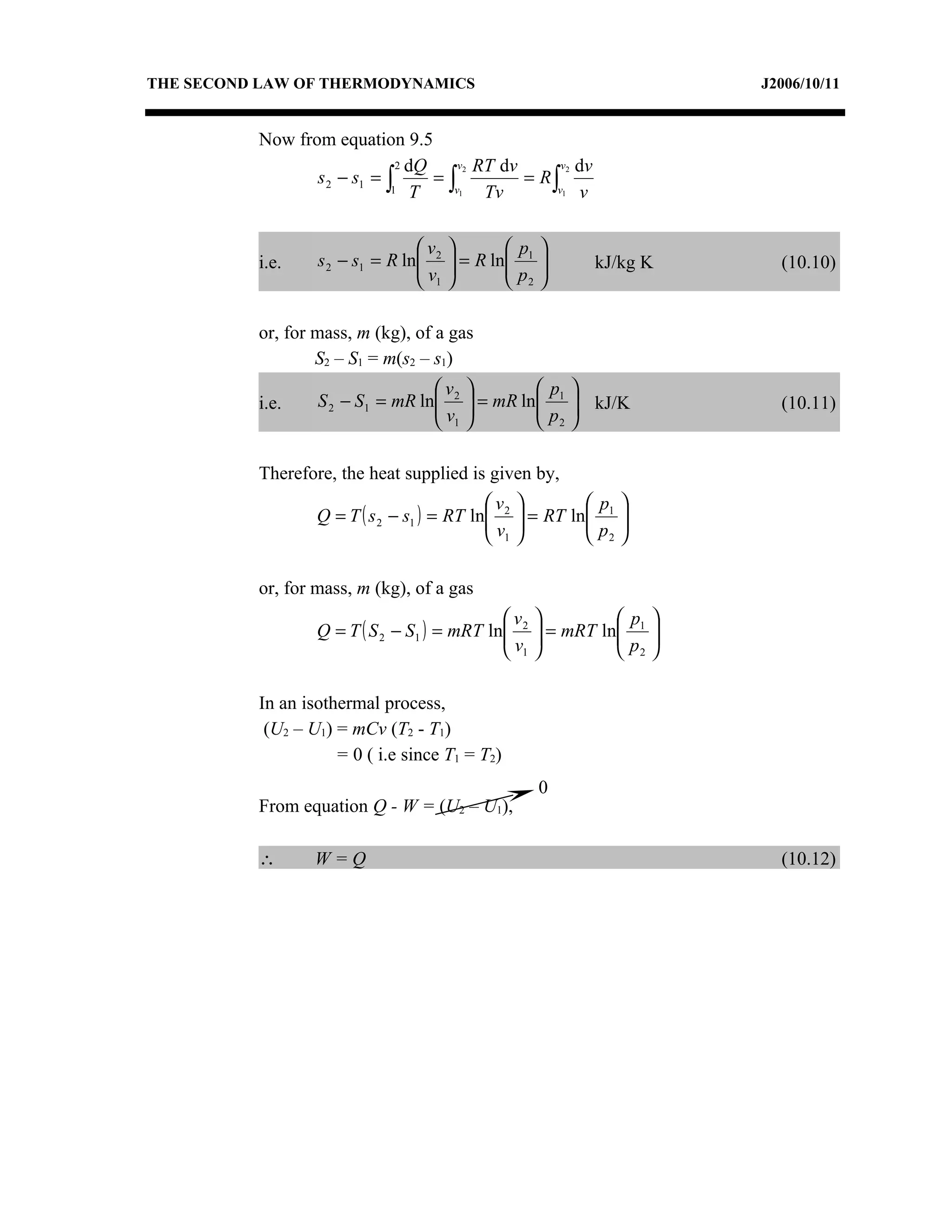 THE SECOND LAW OF THERMODYNAMICS                                      J2006/10/11


          Now from equation 9.5
                              2 dQ    v2 RT dv      v2 dv
                 s 2 − s1 = ∫      =∫          = R∫
                             1 T     v1   Tv       v1 v




                                 v           p 
          i.e.    s 2 − s1 = R ln 2
                                 v     = R ln 1 
                                              p          kJ/kg K     (10.10)
                                  1           2

          or, for mass, m (kg), of a gas
                  S2 – S1 = m(s2 – s1)
                                  v             p 
          i.e.    S 2 − S1 = mR ln 2
                                  v      = mR ln 1  kJ/K
                                                 p                   (10.11)
                                   1             2

          Therefore, the heat supplied is given by,
                                            v            p    
                  Q = T ( s 2 − s1 ) = RT ln 2
                                            v     = RT ln 1
                                                          p    
                                                                 
                                             1            2   

          or, for mass, m (kg), of a gas
                                             v              p 
                  Q = T ( S 2 − S1 ) = mRT ln 2
                                             v      = mRT ln 1 
                                                             p 
                                              1              2

          In an isothermal process,
           (U2 – U1) = mCv (T2 - T1)
                     = 0 ( i.e since T1 = T2)
                                                    0
          From equation Q - W = (U2 – U1),

          ∴       W=Q                                                   (10.12)
 