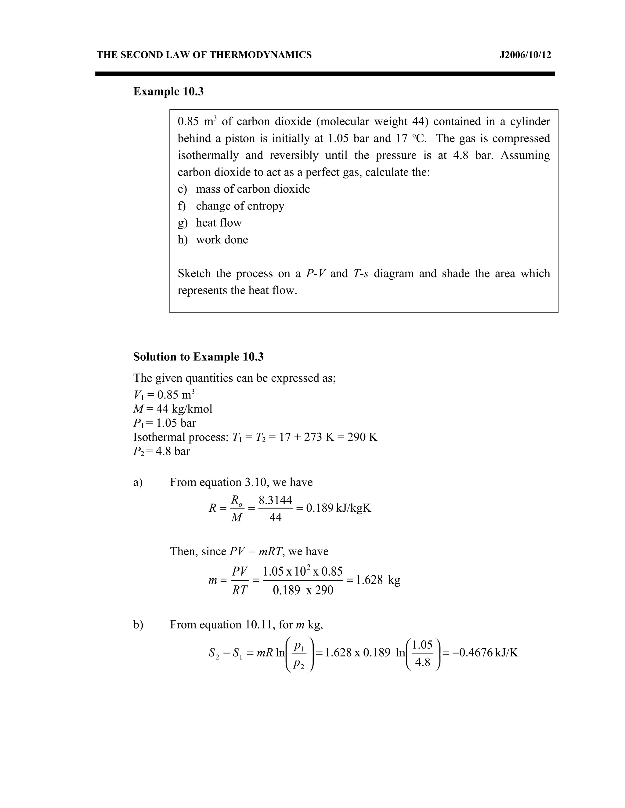THE SECOND LAW OF THERMODYNAMICS                                               J2006/10/12


     Example 10.3

             0.85 m3 of carbon dioxide (molecular weight 44) contained in a cylinder
             behind a piston is initially at 1.05 bar and 17 oC. The gas is compressed
             isothermally and reversibly until the pressure is at 4.8 bar. Assuming
             carbon dioxide to act as a perfect gas, calculate the:
             e) mass of carbon dioxide
             f) change of entropy
             g) heat flow
             h) work done

             Sketch the process on a P-V and T-s diagram and shade the area which
             represents the heat flow.




     Solution to Example 10.3
     The given quantities can be expressed as;
     V1 = 0.85 m3
     M = 44 kg/kmol
     P1 = 1.05 bar
     Isothermal process: T1 = T2 = 17 + 273 K = 290 K
     P2 = 4.8 bar

     a)     From equation 3.10, we have
                       R     8.3144
                   R= o =           = 0.189 kJ/kgK
                       M       44

            Then, since PV = mRT, we have
                       PV 1.05 x 10 2 x 0.85
                    m=    =                  = 1.628 kg
                       RT   0.189 x 290

     b)     From equation 10.11, for m kg,
                                    p                      1.05 
                    S 2 − S1 = mR ln 1  = 1.628 x 0.189 ln
                                    p                             = −0.4676 kJ/K
                                     2                     4.8 
 