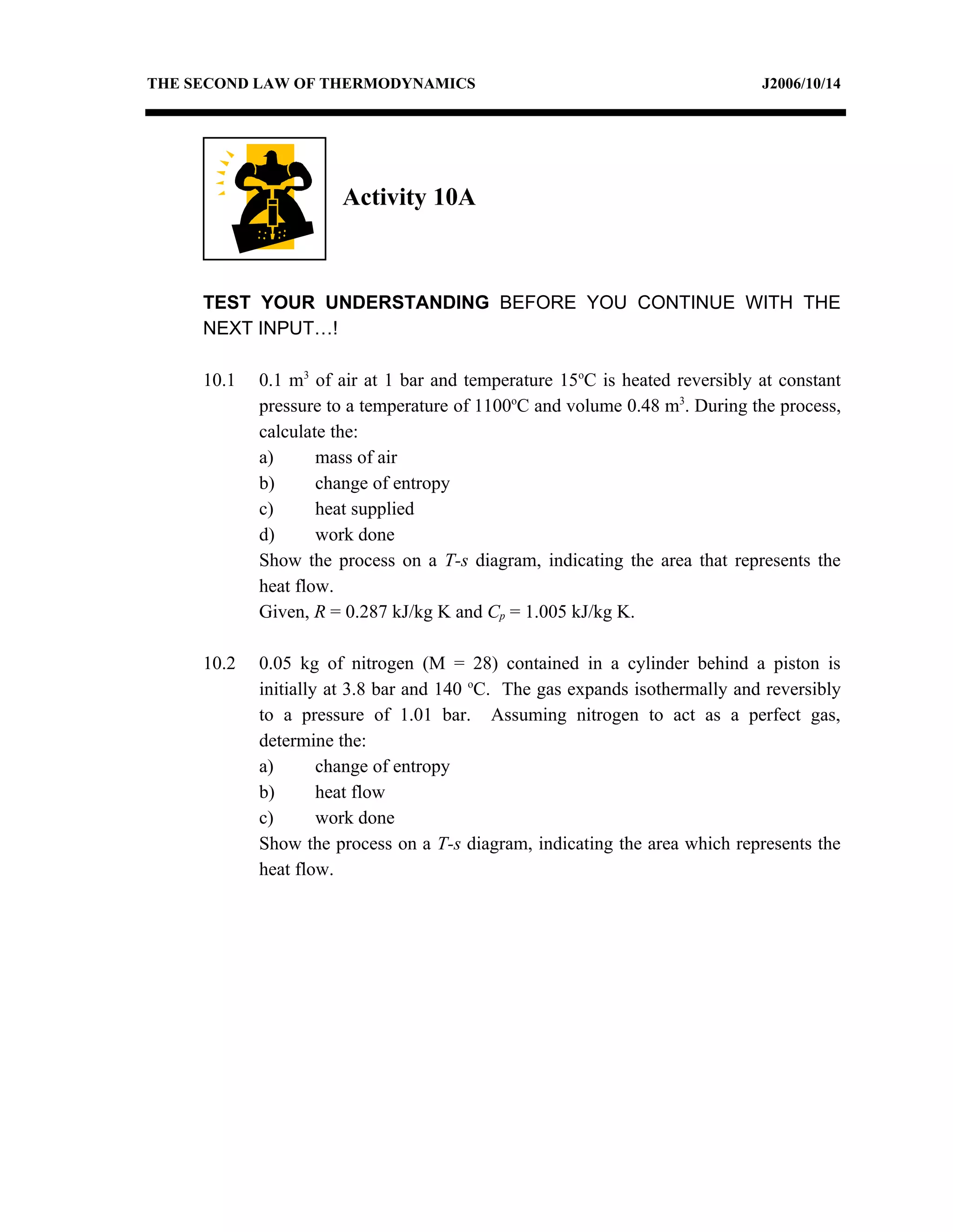 THE SECOND LAW OF THERMODYNAMICS                                             J2006/10/14




                      Activity 10A



     TEST YOUR UNDERSTANDING BEFORE YOU CONTINUE WITH THE
     NEXT INPUT…!

     10.1   0.1 m3 of air at 1 bar and temperature 15oC is heated reversibly at constant
            pressure to a temperature of 1100oC and volume 0.48 m3. During the process,
            calculate the:
            a)      mass of air
            b)      change of entropy
            c)      heat supplied
            d)      work done
            Show the process on a T-s diagram, indicating the area that represents the
            heat flow.
            Given, R = 0.287 kJ/kg K and Cp = 1.005 kJ/kg K.

     10.2   0.05 kg of nitrogen (M = 28) contained in a cylinder behind a piston is
            initially at 3.8 bar and 140 oC. The gas expands isothermally and reversibly
            to a pressure of 1.01 bar. Assuming nitrogen to act as a perfect gas,
            determine the:
            a)       change of entropy
            b)       heat flow
            c)       work done
            Show the process on a T-s diagram, indicating the area which represents the
            heat flow.
 