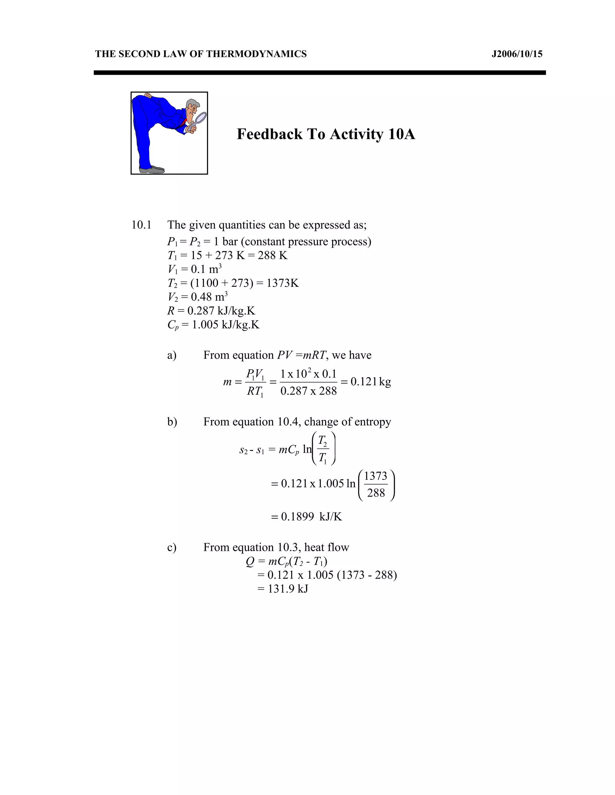 THE SECOND LAW OF THERMODYNAMICS                               J2006/10/15




                          Feedback To Activity 10A




     10.1   The given quantities can be expressed as;
            P1 = P2 = 1 bar (constant pressure process)
            T1 = 15 + 273 K = 288 K
            V1 = 0.1 m3
            T2 = (1100 + 273) = 1373K
            V2 = 0.48 m3
            R = 0.287 kJ/kg.K
            Cp = 1.005 kJ/kg.K

            a)     From equation PV =mRT, we have
                            P1V1 1 x 10 2 x 0.1
                       m=       =               = 0.121 kg
                            RT1 0.287 x 288

            b)     From equation 10.4, change of entropy
                                          T2 
                         s2 - s1 = mCp ln 
                                          T1 
                                                     1373 
                                 = 0.121 x 1.005 ln       
                                                     288 
                                 = 0.1899 kJ/K

            c)     From equation 10.3, heat flow
                          Q = mCp(T2 - T1)
                             = 0.121 x 1.005 (1373 - 288)
                             = 131.9 kJ
 