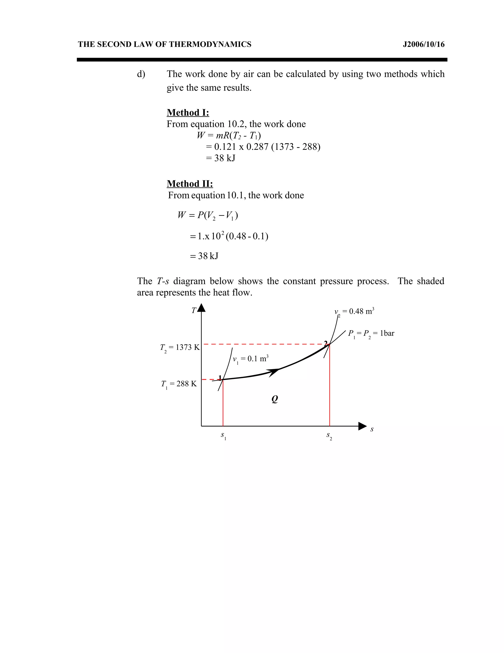 THE SECOND LAW OF THERMODYNAMICS                                                     J2006/10/16


          d)    The work done by air can be calculated by using two methods which
                give the same results.

                Method I:
                From equation 10.2, the work done
                      W = mR(T2 - T1)
                        = 0.121 x 0.287 (1373 - 288)
                        = 38 kJ

                Method II:
                From equation 10.1, the work done

                   W = P (V2 − V1 )

                       = 1.x 10 2 (0.48 - 0.1)

                       = 38 kJ

          The T-s diagram below shows the constant pressure process. The shaded
          area represents the heat flow.
                       T                                        v2 = 0.48 m3

                                                                    P1 = P2 = 1bar
               T2 = 1373 K                                 2
                                                   3
                                      v1 = 0.1 m

                               1
               T1 = 288 K
                                                       Q


                                                                          s
                                 s1                        s2
 