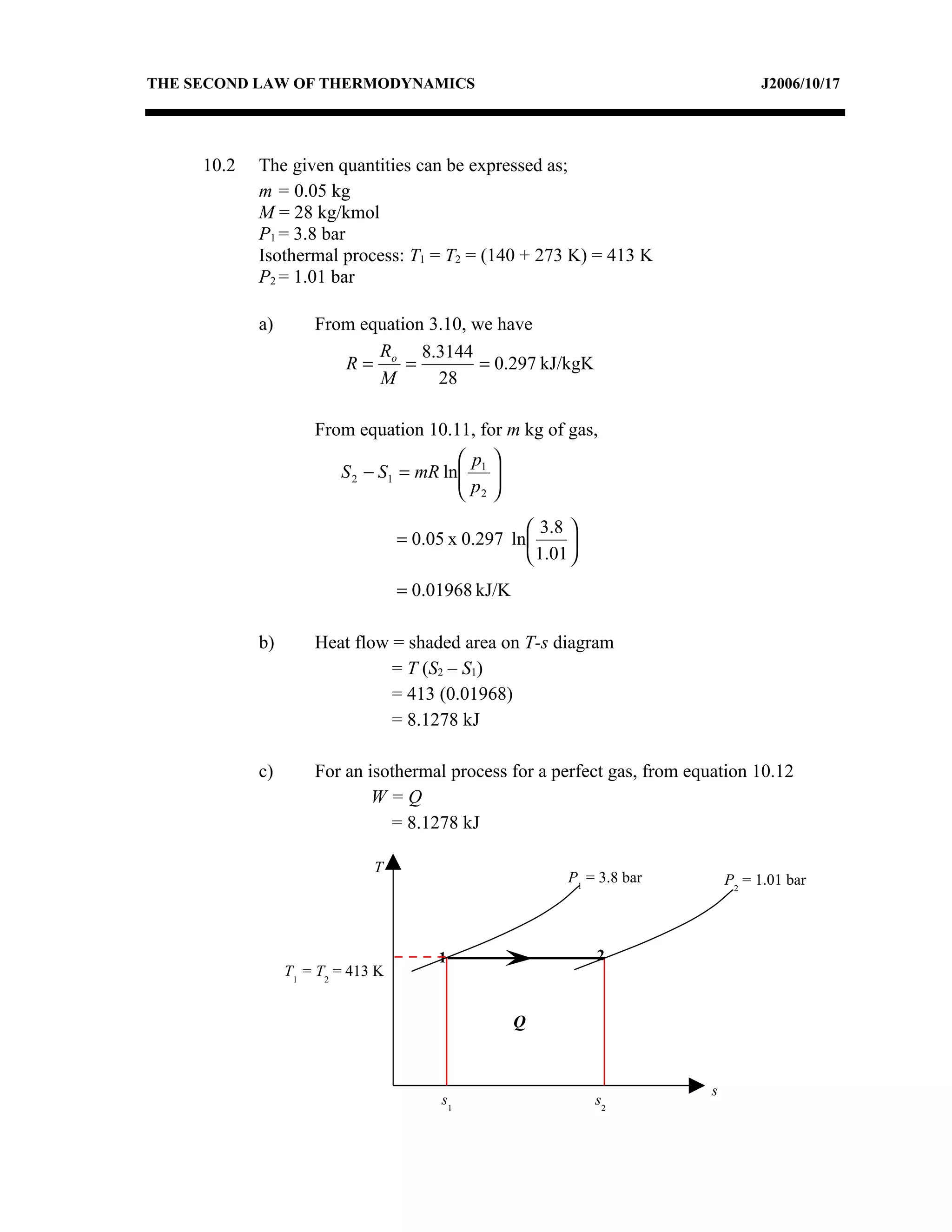THE SECOND LAW OF THERMODYNAMICS                                                   J2006/10/17




     10.2   The given quantities can be expressed as;
            m = 0.05 kg
            M = 28 kg/kmol
            P1 = 3.8 bar
            Isothermal process: T1 = T2 = (140 + 273 K) = 413 K
            P2 = 1.01 bar

            a)       From equation 3.10, we have
                            R     8.3144
                        R= o =            = 0.297 kJ/kgK
                            M       28

                     From equation 10.11, for m kg of gas,
                                         p 
                         S 2 − S1 = mR ln 1 
                                         p 
                                          2

                                                     3.8 
                                   = 0.05 x 0.297 ln      
                                                     1.01 
                                   = 0.01968 kJ/K

            b)       Heat flow = shaded area on T-s diagram
                               = T (S2 – S1)
                               = 413 (0.01968)
                               = 8.1278 kJ

            c)       For an isothermal process for a perfect gas, from equation 10.12
                             W=Q
                               = 8.1278 kJ

                              T
                                                          P1 = 3.8 bar        P2 = 1.01 bar




                                        1                      2
                 T1 = T2 = 413 K


                                                    Q


                                                                          s
                                         s1                    s2
 