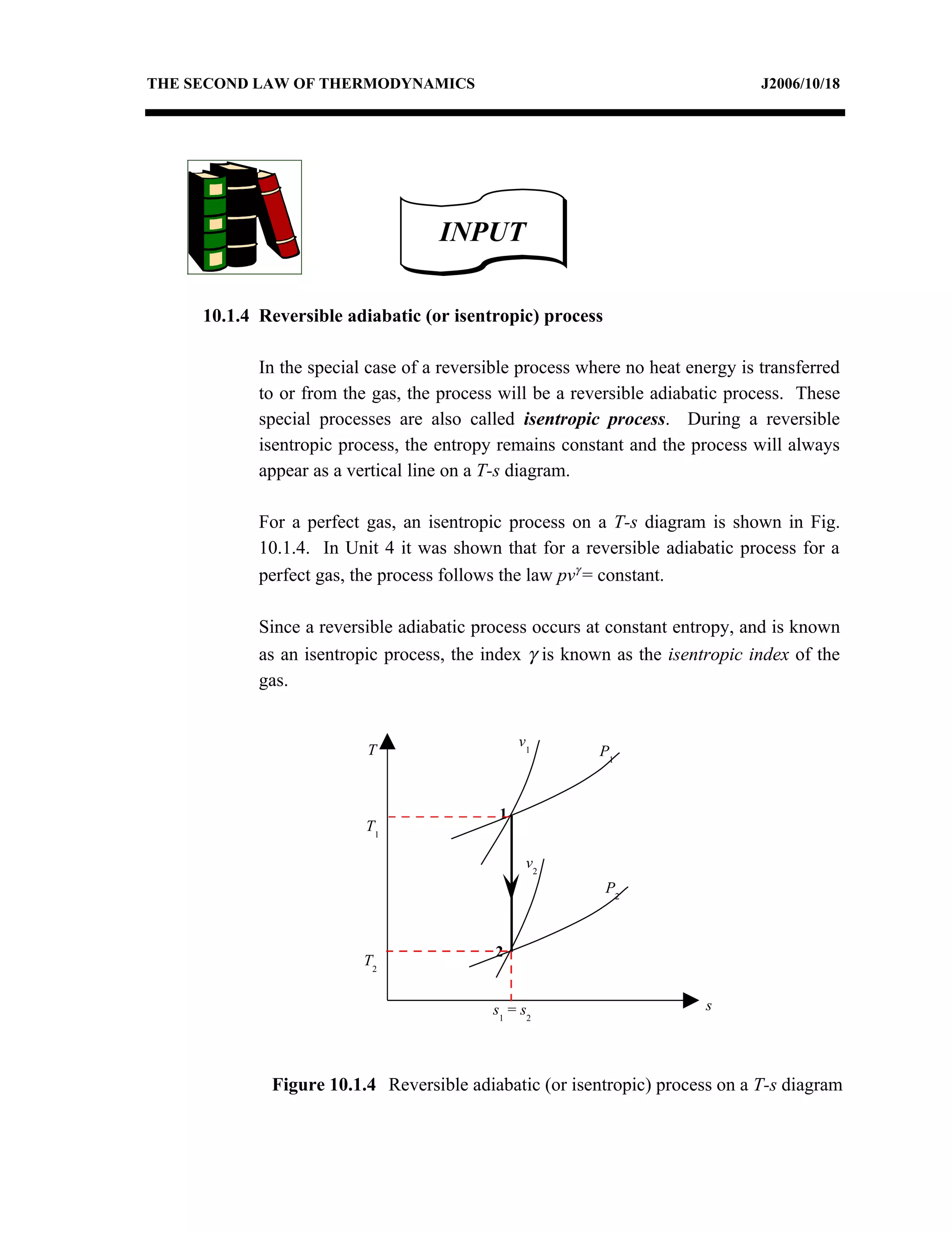 THE SECOND LAW OF THERMODYNAMICS                                                J2006/10/18




                                    INPUT

     10.1.4 Reversible adiabatic (or isentropic) process

            In the special case of a reversible process where no heat energy is transferred
            to or from the gas, the process will be a reversible adiabatic process. These
            special processes are also called isentropic process. During a reversible
            isentropic process, the entropy remains constant and the process will always
            appear as a vertical line on a T-s diagram.

            For a perfect gas, an isentropic process on a T-s diagram is shown in Fig.
            10.1.4. In Unit 4 it was shown that for a reversible adiabatic process for a
            perfect gas, the process follows the law pvγ = constant.

            Since a reversible adiabatic process occurs at constant entropy, and is known
            as an isentropic process, the index γ is known as the isentropic index of the
            gas.


                                                v1
                          T                               P1



                                            1
                          T1

                                                 v2
                                                           P2



                                            2
                          T2


                                           s1 = s2                      s




             Figure 10.1.4 Reversible adiabatic (or isentropic) process on a T-s diagram
 