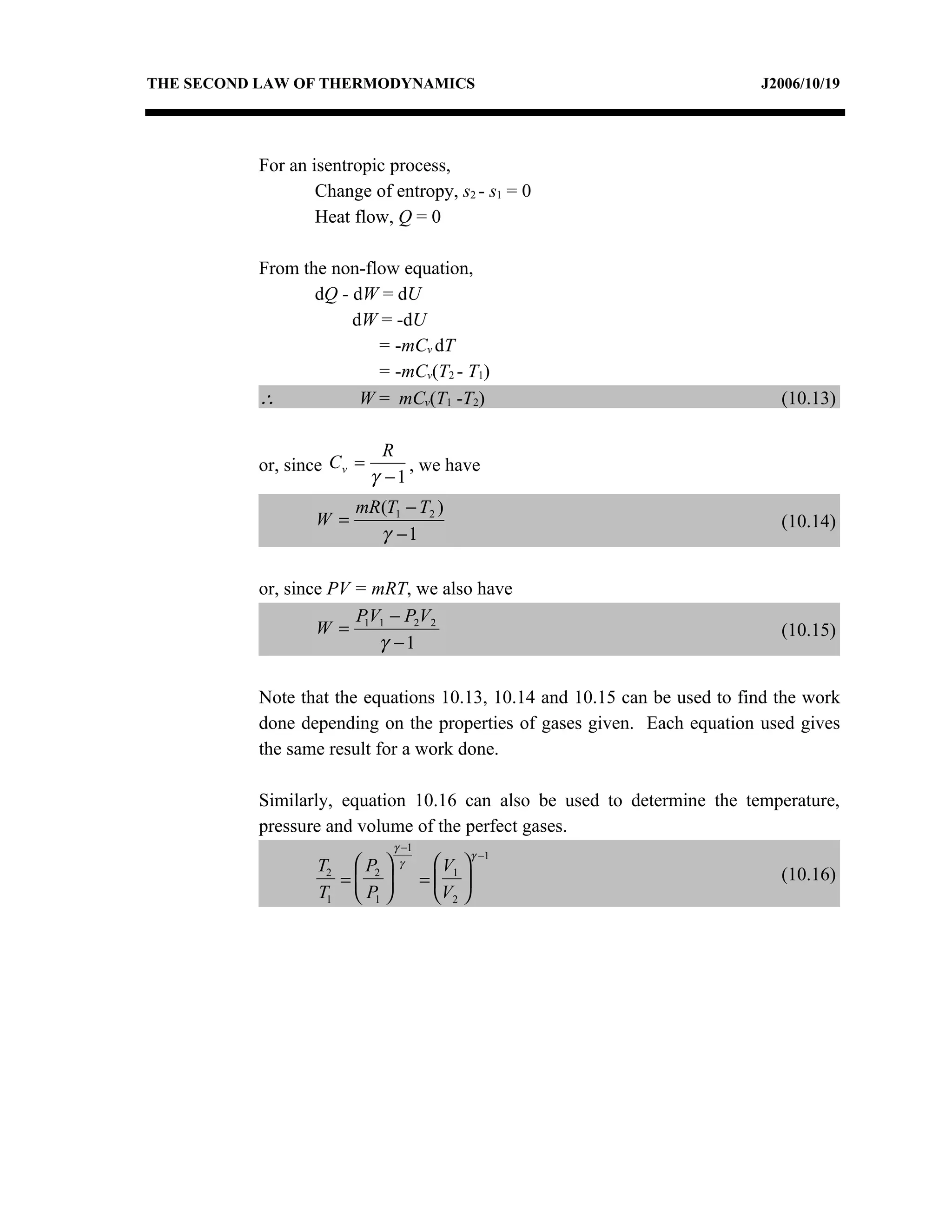 THE SECOND LAW OF THERMODYNAMICS                                          J2006/10/19




          For an isentropic process,
                  Change of entropy, s2 - s1 = 0
                  Heat flow, Q = 0

          From the non-flow equation,
                 dQ - dW = dU
                      dW = -dU
                         = -mCv dT
                         = -mCv(T2 - T1)
          ∴            W = mCv(T1 -T2)                                       (10.13)

                              R
          or, since C v =        , we have
                            γ −1
                        mR (T1 − T2 )
                  W =                                                        (10.14)
                           γ −1

          or, since PV = mRT, we also have
                       P V − P2V2
                  W = 1 1                                                    (10.15)
                          γ −1

          Note that the equations 10.13, 10.14 and 10.15 can be used to find the work
          done depending on the properties of gases given. Each equation used gives
          the same result for a work done.

          Similarly, equation 10.16 can also be used to determine the temperature,
          pressure and volume of the perfect gases.
                              γ −1
                                              γ −1
                  T2  P2     γ      V 
                                                                             (10.16)
                    =              = 1
                  T1  P1            V2 
 