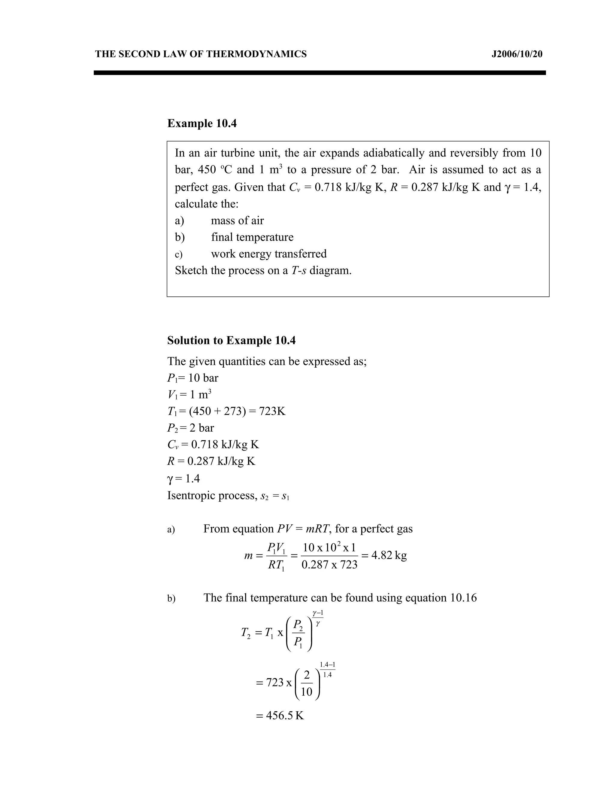 THE SECOND LAW OF THERMODYNAMICS                                             J2006/10/20




          Example 10.4

            In an air turbine unit, the air expands adiabatically and reversibly from 10
            bar, 450 oC and 1 m3 to a pressure of 2 bar. Air is assumed to act as a
            perfect gas. Given that Cv = 0.718 kJ/kg K, R = 0.287 kJ/kg K and γ = 1.4,
            calculate the:
            a)      mass of air
            b)      final temperature
            c)      work energy transferred
            Sketch the process on a T-s diagram.




          Solution to Example 10.4
          The given quantities can be expressed as;
          P1= 10 bar
          V1 = 1 m3
          T1 = (450 + 273) = 723K
          P2 = 2 bar
          Cv = 0.718 kJ/kg K
          R = 0.287 kJ/kg K
          γ = 1.4
          Isentropic process, s2 = s1

          a)     From equation PV = mRT, for a perfect gas
                             P1V1 10 x 10 2 x 1
                          m=     =              = 4.82 kg
                             RT1 0.287 x 723

          b)     The final temperature can be found using equation 10.16
                                           γ −1
                                   P      γ
                         T2 = T1 x  2 
                                   P 
                                    1
                                             1.4 −1
                                    2       1.4
                            = 723 x  
                                     10 
                            = 456.5 K
 