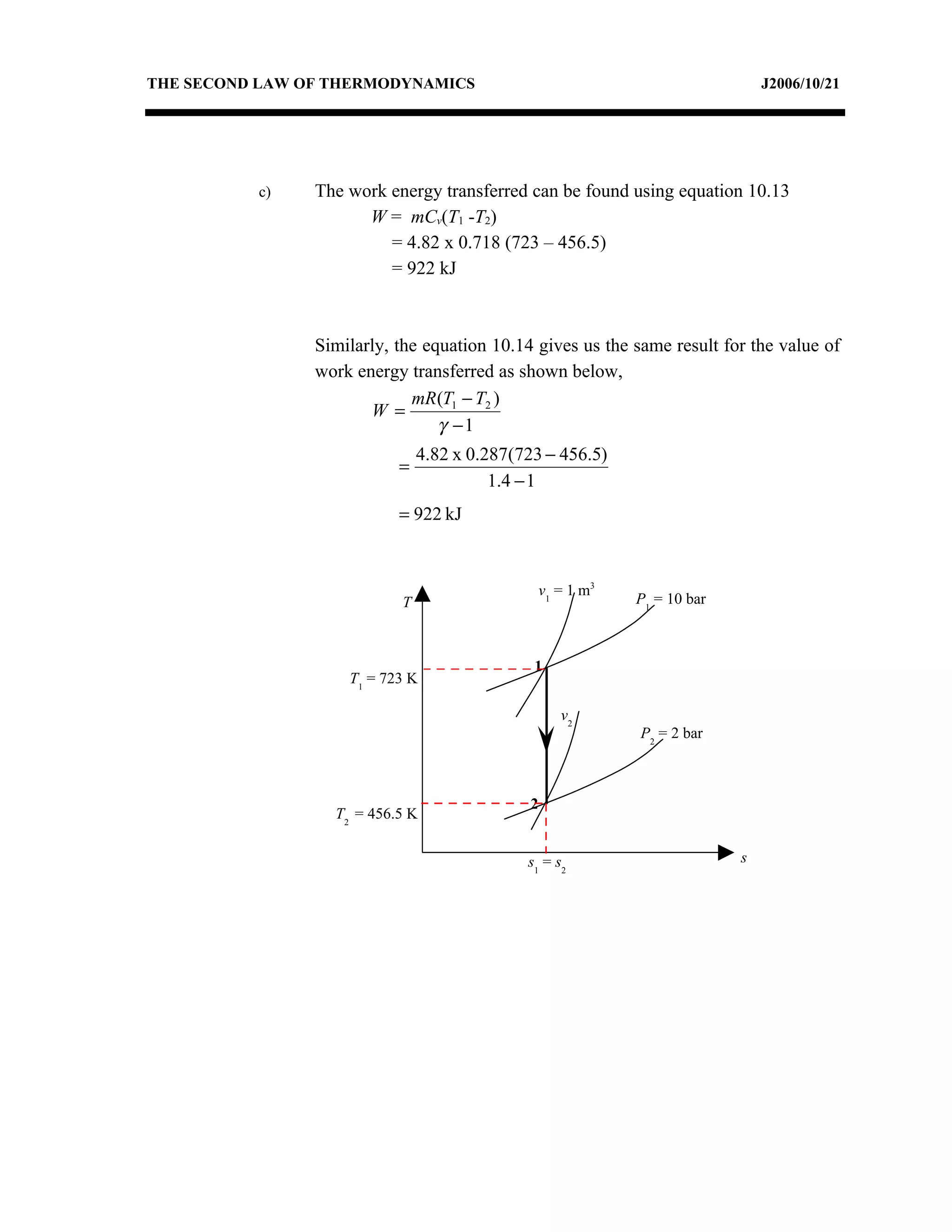 THE SECOND LAW OF THERMODYNAMICS                                             J2006/10/21




          c)    The work energy transferred can be found using equation 10.13
                      W = mCv(T1 -T2)
                         = 4.82 x 0.718 (723 – 456.5)
                         = 922 kJ



                Similarly, the equation 10.14 gives us the same result for the value of
                work energy transferred as shown below,
                             mR (T1 − T2 )
                       W =
                                 γ −1
                               4.82 x 0.287(723 − 456.5)
                           =
                                         1.4 − 1
                           = 922 kJ



                                              v 1 = 1 m3
                           T                               P1 = 10 bar



                                              1
                    T1 = 723 K

                                                   v2
                                                            P2 = 2 bar



                                             2
                  T2 = 456.5 K


                                             s1 = s2                     s
 