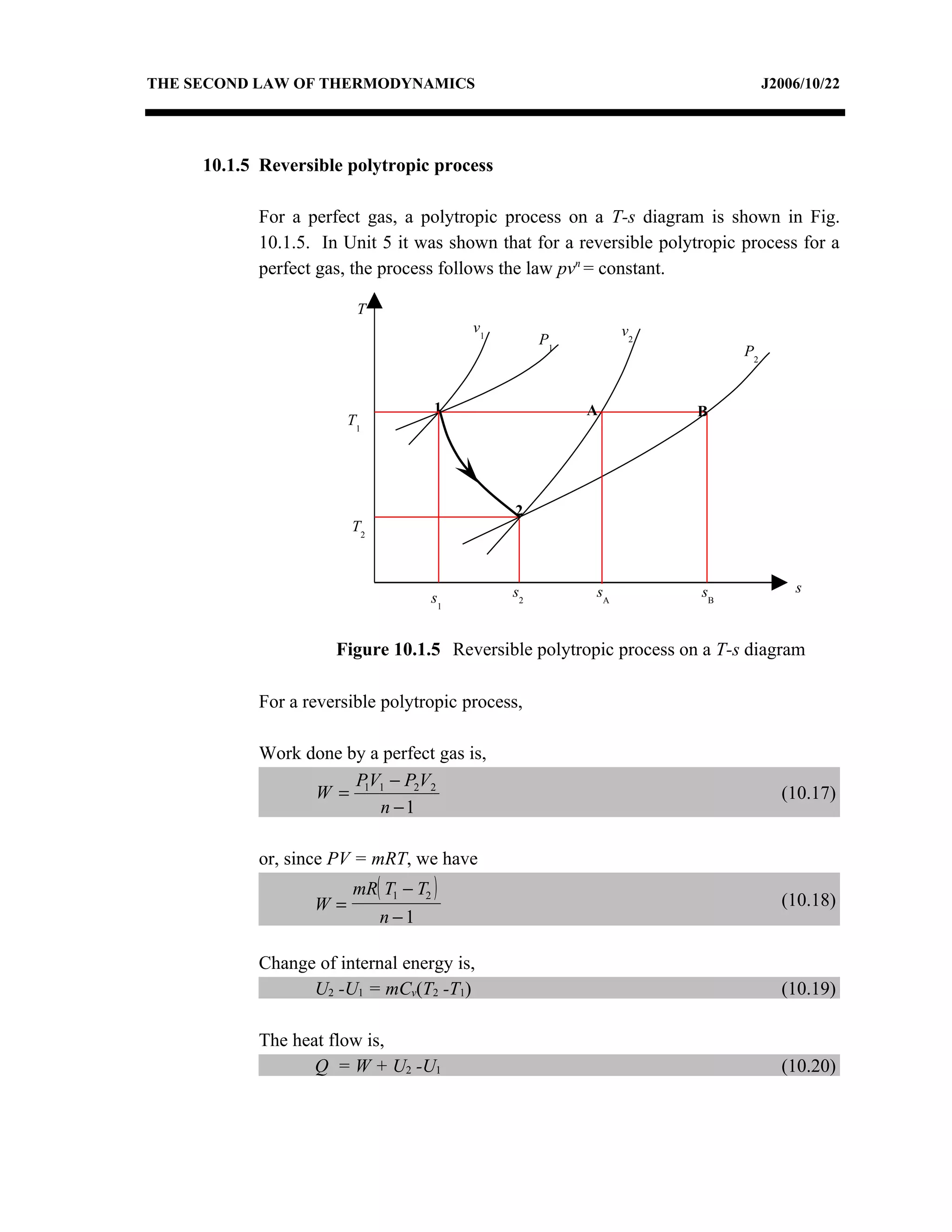 THE SECOND LAW OF THERMODYNAMICS                                                J2006/10/22




     10.1.5 Reversible polytropic process

           For a perfect gas, a polytropic process on a T-s diagram is shown in Fig.
           10.1.5. In Unit 5 it was shown that for a reversible polytropic process for a
           perfect gas, the process follows the law pvn = constant.

                        T
                                        v1                  v2
                                                  P1
                                                                           P2


                                   1                   A             B
                       T1




                                              2
                       T2



                                             s2        sA            sB             s
                                   s1


                     Figure 10.1.5 Reversible polytropic process on a T-s diagram

           For a reversible polytropic process,

           Work done by a perfect gas is,
                      P V − P2V2
                 W = 1 1                                                          (10.17)
                         n −1

           or, since PV = mRT, we have
                       mR( T1 − T2 )
                  W=                                                              (10.18)
                            n −1

           Change of internal energy is,
                 U2 -U1 = mCv(T2 -T1)                                             (10.19)

           The heat flow is,
                  Q = W + U2 -U1                                                  (10.20)
 