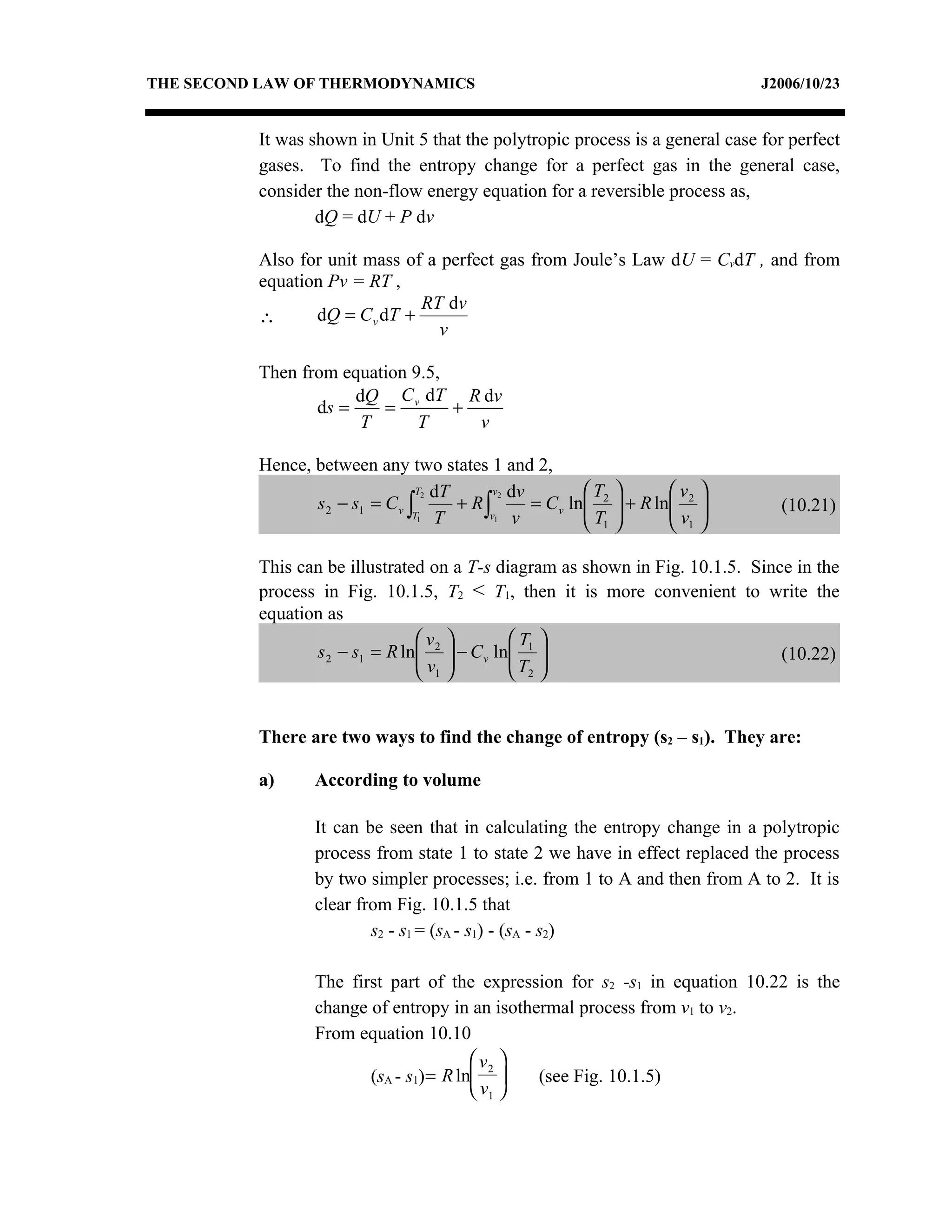 THE SECOND LAW OF THERMODYNAMICS                                                   J2006/10/23


          It was shown in Unit 5 that the polytropic process is a general case for perfect
          gases. To find the entropy change for a perfect gas in the general case,
          consider the non-flow energy equation for a reversible process as,
                  dQ = dU + P dv

          Also for unit mass of a perfect gas from Joule’s Law dU = CvdT , and from
          equation Pv = RT ,
                               RT dv
          ∴      dQ = C v dT +
                                  v

          Then from equation 9.5,
                      dQ C v dT R dv
                 ds =    =        +
                       T      T     v

          Hence, between any two states 1 and 2,
                                  T2 dT      v2 dv         T           v    
                 s 2 − s1 = C v ∫       + R∫       = C v ln 2
                                                           T     + R ln 2
                                                                        v    
                                                                                    (10.21)
                                 T1 T       v1 v
                                                            1           1   

          This can be illustrated on a T-s diagram as shown in Fig. 10.1.5. Since in the
          process in Fig. 10.1.5, T2 < T1, then it is more convenient to write the
          equation as
                                v           T 
                 s 2 − s1 = R ln 2  − C v ln 1 
                                v           T                               (10.22)
                                 1           2


          There are two ways to find the change of entropy (s2 – s1). They are:

          a)      According to volume

                  It can be seen that in calculating the entropy change in a polytropic
                  process from state 1 to state 2 we have in effect replaced the process
                  by two simpler processes; i.e. from 1 to A and then from A to 2. It is
                  clear from Fig. 10.1.5 that
                          s2 - s1 = (sA - s1) - (sA - s2)

                  The first part of the expression for s2 -s1 in equation 10.22 is the
                  change of entropy in an isothermal process from v1 to v2.
                  From equation 10.10
                                         v2 
                         (sA - s1)= R ln      (see Fig. 10.1.5)
                                         v1 
 