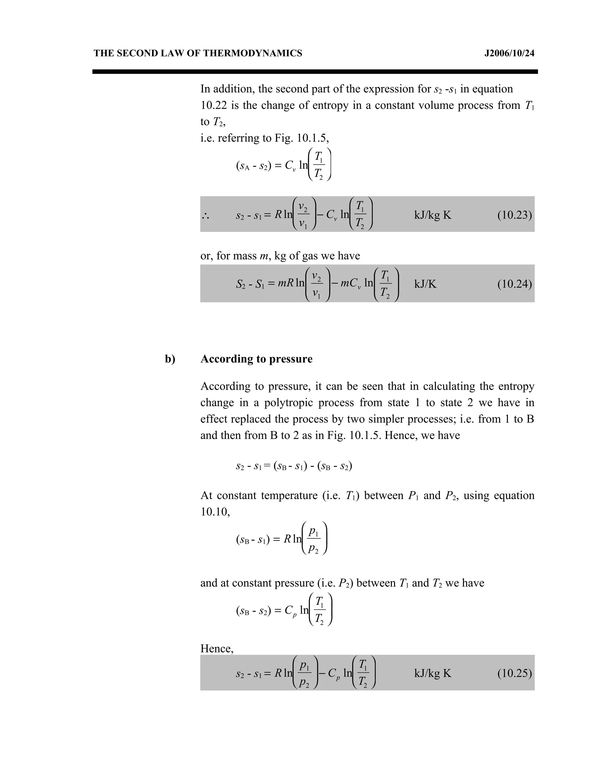 THE SECOND LAW OF THERMODYNAMICS                                               J2006/10/24


                In addition, the second part of the expression for s2 -s1 in equation
                10.22 is the change of entropy in a constant volume process from T1
                to T2,
                i.e. referring to Fig. 10.1.5,
                                           T1 
                         (sA - s2) = Cv ln 
                                           T2 

                                        v2       T1 
                ∴        s2 - s1 = R ln  − Cv ln                 kJ/kg K     (10.23)
                                        v1       T2 

                or, for mass m, kg of gas we have
                                         v2              T    
                         S2 - S1 = mR ln
                                        v       − mC v ln 1
                                                          T    
                                                                    kJ/K        (10.24)
                                         1                2   




          b)    According to pressure

                According to pressure, it can be seen that in calculating the entropy
                change in a polytropic process from state 1 to state 2 we have in
                effect replaced the process by two simpler processes; i.e. from 1 to B
                and then from B to 2 as in Fig. 10.1.5. Hence, we have

                         s2 - s1 = (sB - s1) - (sB - s2)

                At constant temperature (i.e. T1) between P1 and P2, using equation
                10.10,
                                        p1 
                       (sB - s1) = R ln 
                                        p2 

                and at constant pressure (i.e. P2) between T1 and T2 we have
                                           T1 
                        (sB - s2) = C p ln 
                                           T2 

                Hence,
                                        p1        T1 
                         s2 - s1 = R ln  − C p ln                kJ/kg K     (10.25)
                                        p2        T2 
 