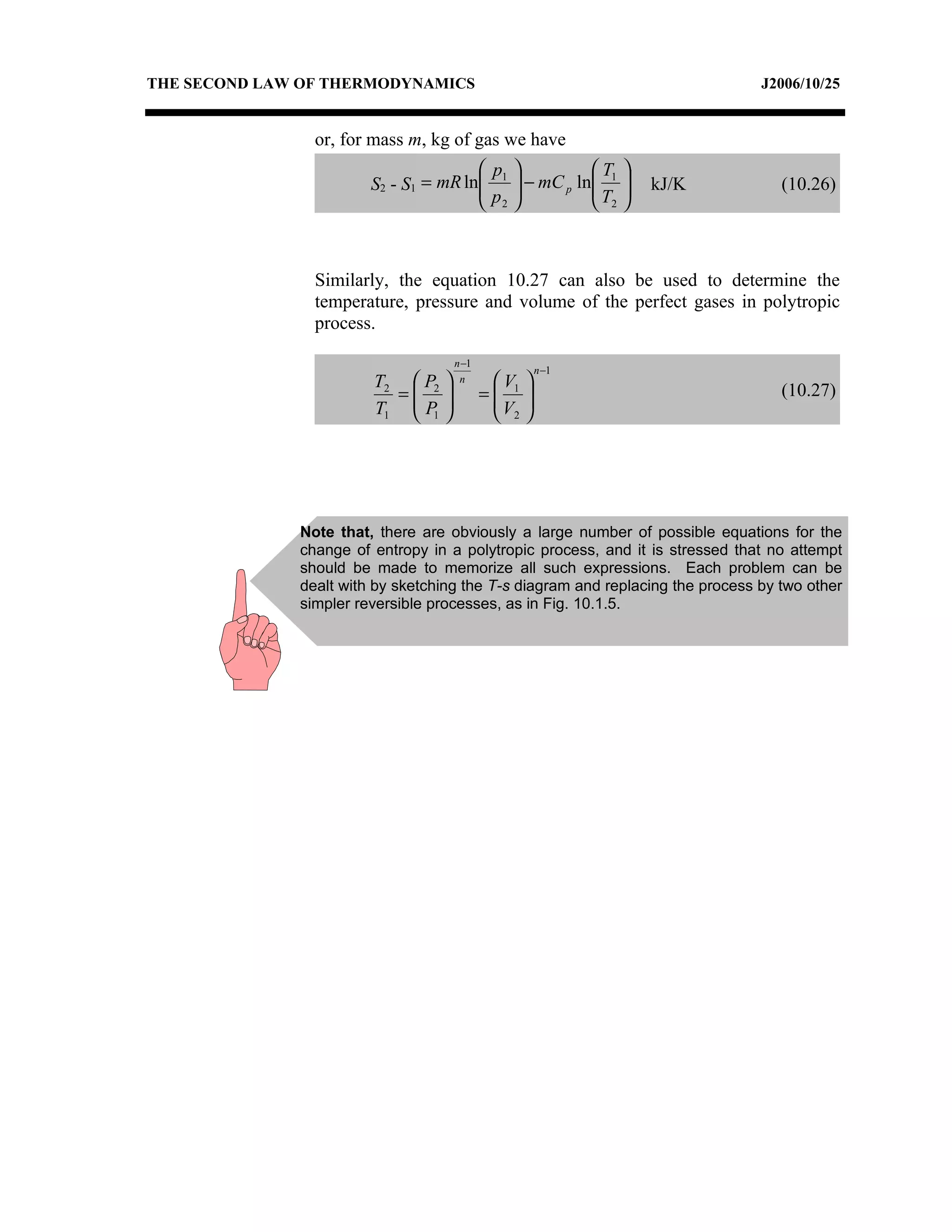 THE SECOND LAW OF THERMODYNAMICS                                                J2006/10/25


                or, for mass m, kg of gas we have
                                        p1         T1 
                        S2 - S1 = mR ln  − mC p ln 
                                       p          T         kJ/K               (10.26)
                                        2          2



                Similarly, the equation 10.27 can also be used to determine the
                temperature, pressure and volume of the perfect gases in polytropic
                process.

                                    n −1
                                                      n −1
                        T2  P2     n      V    
                                                                                   (10.27)
                          =              = 1   
                        T1  P1 
                            
                                            V
                                             2
                                                  
                                                  




              Note that, there are obviously a large number of possible equations for the
              change of entropy in a polytropic process, and it is stressed that no attempt
              should be made to memorize all such expressions. Each problem can be
              dealt with by sketching the T-s diagram and replacing the process by two other
              simpler reversible processes, as in Fig. 10.1.5.
 