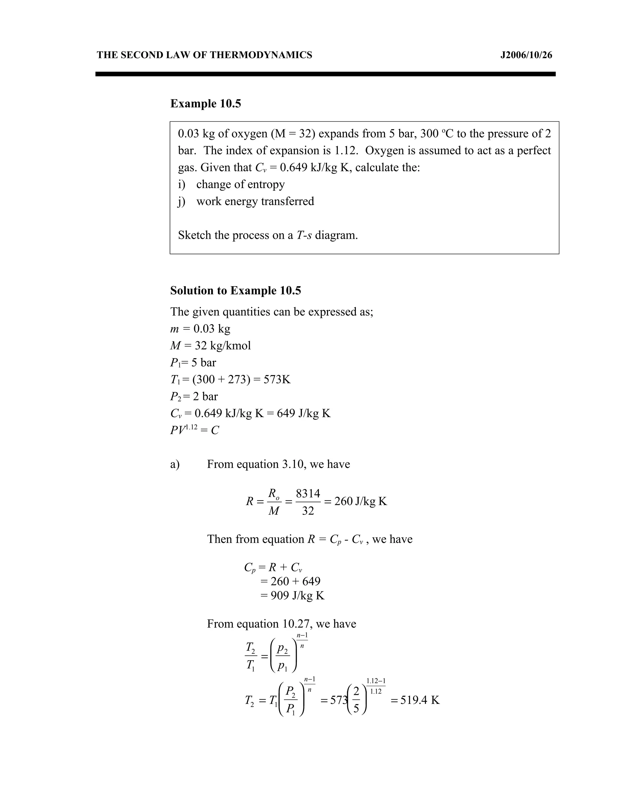THE SECOND LAW OF THERMODYNAMICS                                                  J2006/10/26



          Example 10.5

            0.03 kg of oxygen (M = 32) expands from 5 bar, 300 oC to the pressure of 2
            bar. The index of expansion is 1.12. Oxygen is assumed to act as a perfect
            gas. Given that Cv = 0.649 kJ/kg K, calculate the:
            i) change of entropy
            j) work energy transferred

            Sketch the process on a T-s diagram.



          Solution to Example 10.5
          The given quantities can be expressed as;
          m = 0.03 kg
          M = 32 kg/kmol
          P1= 5 bar
          T1 = (300 + 273) = 573K
          P2 = 2 bar
          Cv = 0.649 kJ/kg K = 649 J/kg K
          PV1.12 = C

          a)     From equation 3.10, we have

                              Ro 8314
                         R=     =     = 260 J/kg K
                              M   32

                 Then from equation R = Cp - Cv , we have

                         Cp = R + C v
                            = 260 + 649
                            = 909 J/kg K

                 From equation 10.27, we have
                                     n −1
                         T2  p2     n
                           = 
                         T1  p1 
                                          n −1               1.12−1
                                 P       n           2    1.12
                         T2 = T1  2            = 573              = 519.4 K
                                  P1                5
 