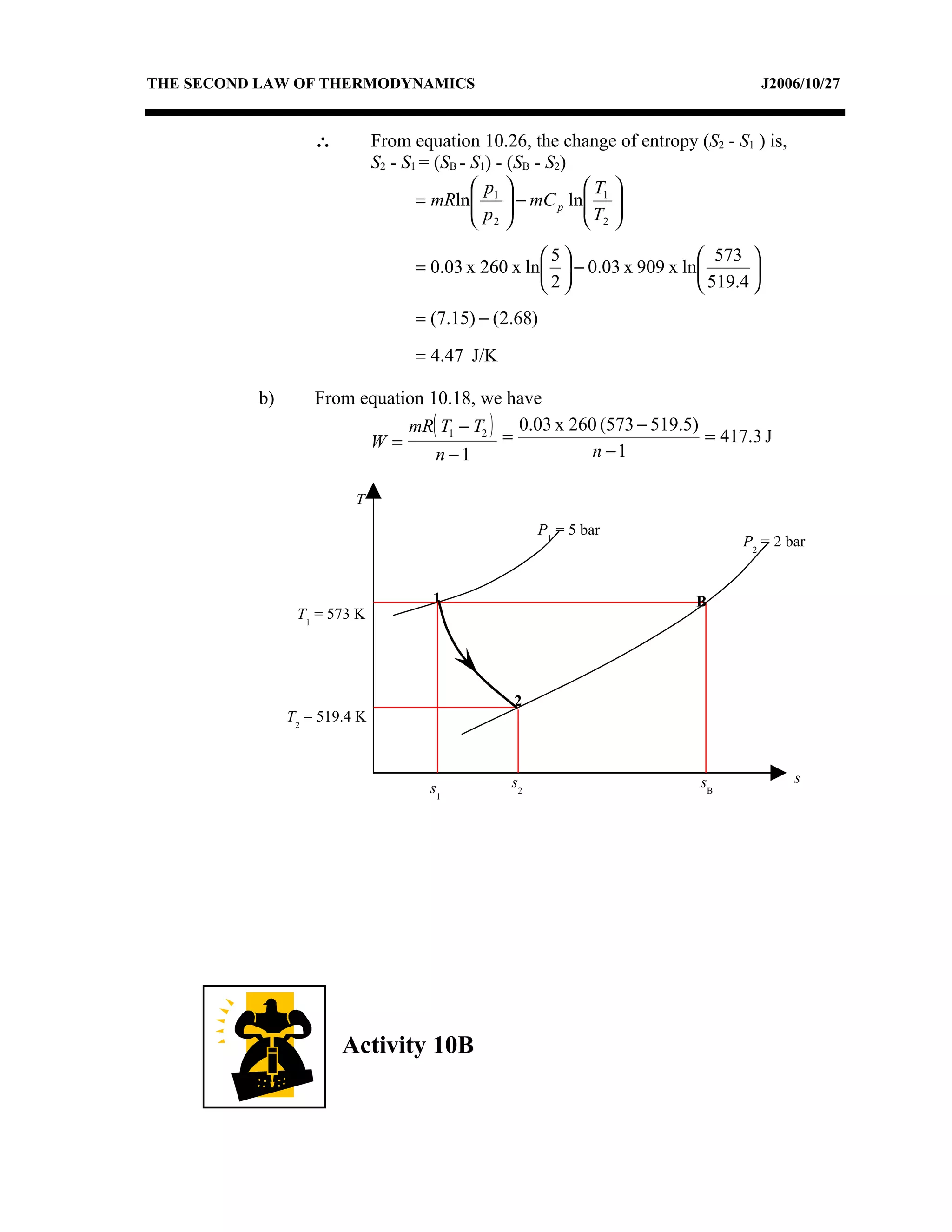 THE SECOND LAW OF THERMODYNAMICS                                                      J2006/10/27


                   ∴          From equation 10.26, the change of entropy (S2 - S1 ) is,
                              S2 - S1 = (SB - S1) - (SB - S2)
                                              p             T 
                                     = mRln 1  − mC p ln 1 
                                              p             T 
                                               2             2

                                                     5                   573 
                                    = 0.03 x 260 x ln  − 0.03 x 909 x ln       
                                                     2                   519.4 
                                    = (7.15) − (2.68)

                                    = 4.47 J/K

          b)       From equation 10.18, we have
                              mR( T1 − T2 ) 0.03 x 260 (573 − 519.5)
                         W=                =                         = 417.3 J
                                  n −1                n −1

                         T
                                                      P1 = 5 bar
                                                                                P2 = 2 bar


                                      1                                   B
                T1 = 573 K




                                                 2
               T2 = 519.4 K



                                                 s2                        sB             s
                                      s1




                       Activity 10B
 