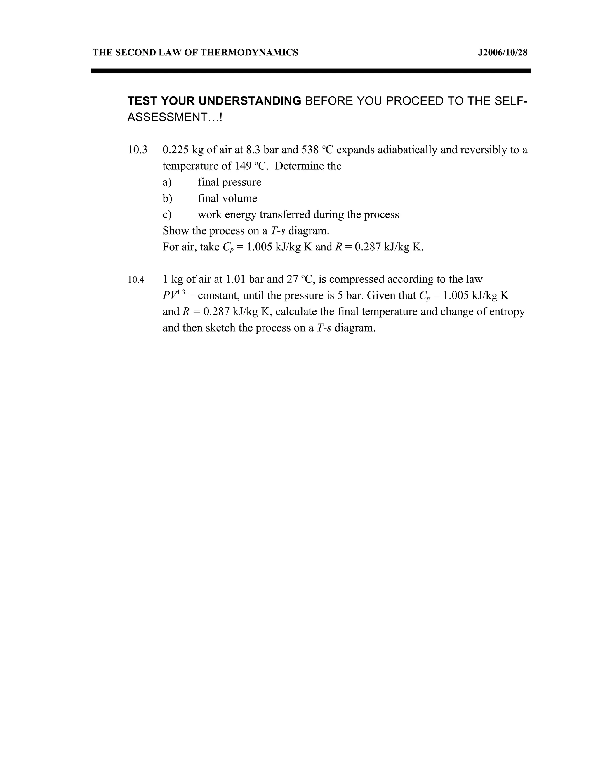 THE SECOND LAW OF THERMODYNAMICS                                                J2006/10/28




     TEST YOUR UNDERSTANDING BEFORE YOU PROCEED TO THE SELF-
     ASSESSMENT…!

     10.3   0.225 kg of air at 8.3 bar and 538 oC expands adiabatically and reversibly to a
            temperature of 149 oC. Determine the
            a)      final pressure
            b)      final volume
            c)      work energy transferred during the process
            Show the process on a T-s diagram.
            For air, take Cp = 1.005 kJ/kg K and R = 0.287 kJ/kg K.

     10.4   1 kg of air at 1.01 bar and 27 oC, is compressed according to the law
            PV1.3 = constant, until the pressure is 5 bar. Given that Cp = 1.005 kJ/kg K
            and R = 0.287 kJ/kg K, calculate the final temperature and change of entropy
            and then sketch the process on a T-s diagram.
 