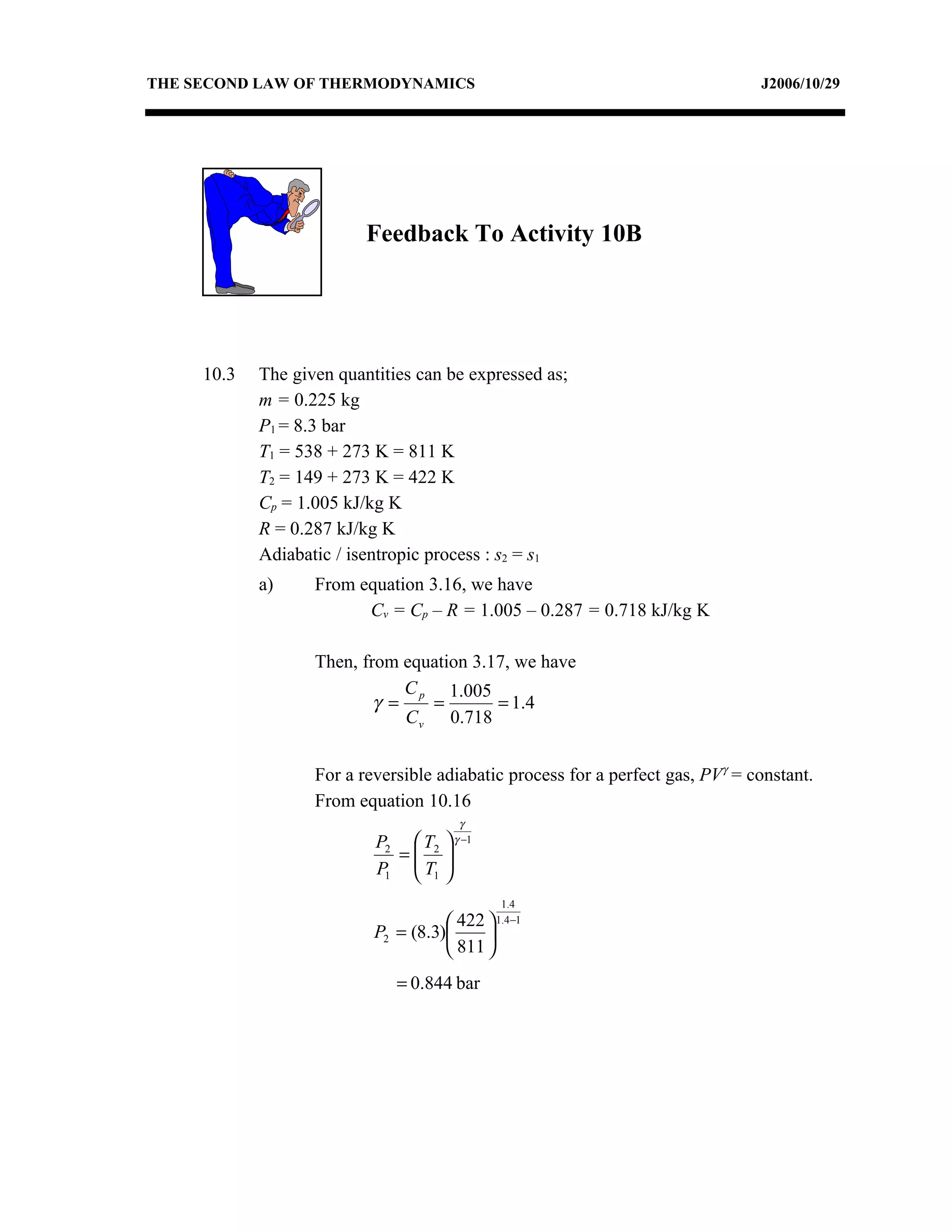 THE SECOND LAW OF THERMODYNAMICS                                                J2006/10/29




                          Feedback To Activity 10B




     10.3   The given quantities can be expressed as;
            m = 0.225 kg
            P1 = 8.3 bar
            T1 = 538 + 273 K = 811 K
            T2 = 149 + 273 K = 422 K
            Cp = 1.005 kJ/kg K
            R = 0.287 kJ/kg K
            Adiabatic / isentropic process : s2 = s1
            a)     From equation 3.16, we have
                         Cv = Cp – R = 1.005 – 0.287 = 0.718 kJ/kg K

                   Then, from equation 3.17, we have
                               C p 1.005
                           γ =    =       = 1.4
                               C v 0.718


                   For a reversible adiabatic process for a perfect gas, PVγ = constant.
                   From equation 10.16
                                        γ
                           P2  T2    γ −1
                             = 
                           P1  T1 
                               
                                              1.4
                                      422  1.4−1
                           P2 = (8.3)     
                                      811 
                              = 0.844 bar
 