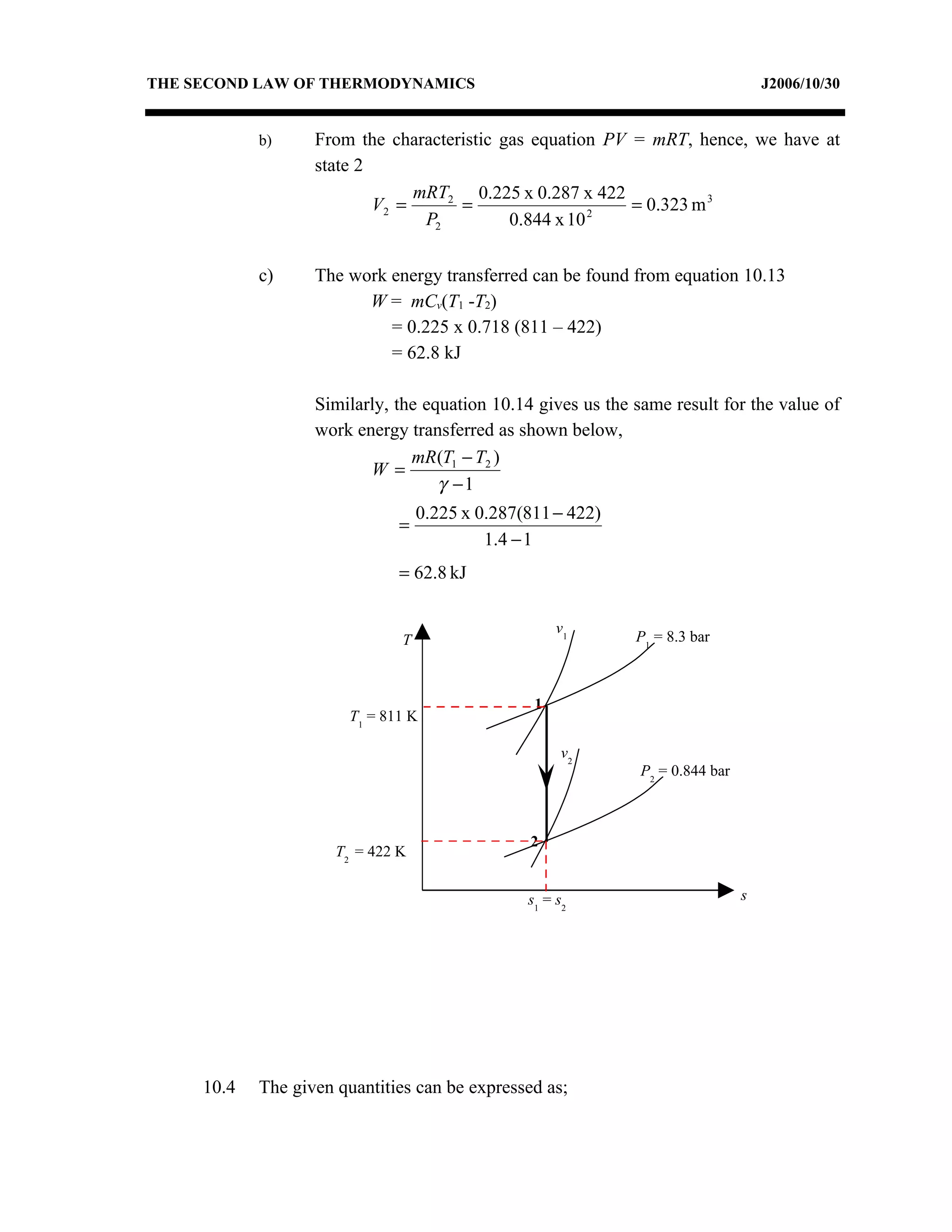THE SECOND LAW OF THERMODYNAMICS                                                    J2006/10/30


            b)     From the characteristic gas equation PV = mRT, hence, we have at
                   state 2
                                mRT2 0.225 x 0.287 x 422
                           V2 =      =                 2
                                                           = 0.323 m 3
                                 P2         0.844 x 10

            c)     The work energy transferred can be found from equation 10.13
                         W = mCv(T1 -T2)
                            = 0.225 x 0.718 (811 – 422)
                            = 62.8 kJ

                   Similarly, the equation 10.14 gives us the same result for the value of
                   work energy transferred as shown below,
                                mR (T1 − T2 )
                          W =
                                    γ −1
                                   0.225 x 0.287(811 − 422)
                               =
                                            1.4 − 1
                               = 62.8 kJ

                                                      v1
                               T                              P1 = 8.3 bar



                                                  1
                        T1 = 811 K

                                                       v2
                                                               P2 = 0.844 bar



                                                 2
                      T2 = 422 K


                                                 s1 = s2                        s




     10.4   The given quantities can be expressed as;
 