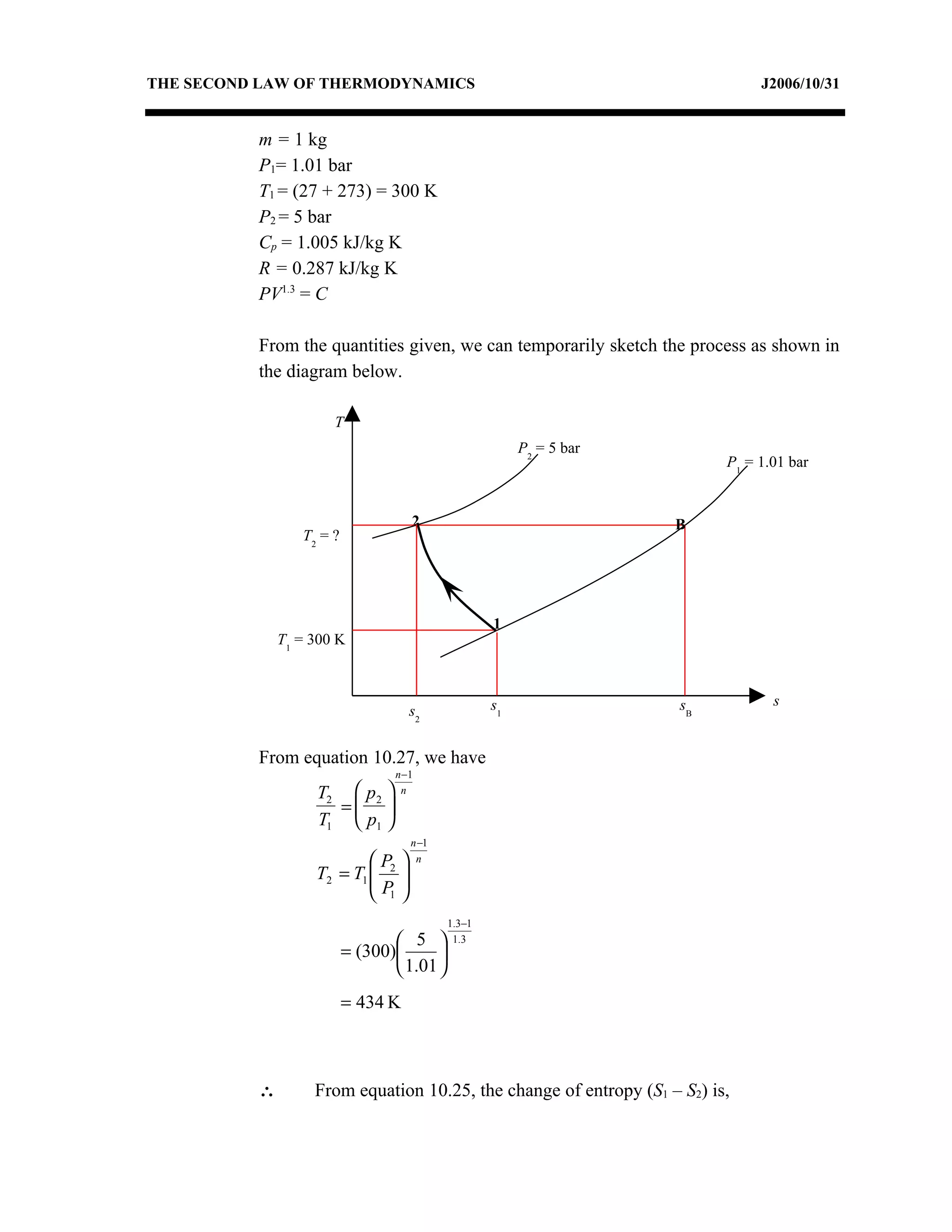 THE SECOND LAW OF THERMODYNAMICS                                                J2006/10/31


          m = 1 kg
          P1= 1.01 bar
          T1 = (27 + 273) = 300 K
          P2 = 5 bar
          Cp = 1.005 kJ/kg K
          R = 0.287 kJ/kg K
          PV1.3 = C

          From the quantities given, we can temporarily sketch the process as shown in
          the diagram below.

                      T
                                                         P2 = 5 bar
                                                                           P1 = 1.01 bar


                                    2                                 B
                 T2 = ?




                                                    1
              T1 = 300 K



                                                    s1                sB          s
                                    s2


          From equation 10.27, we have
                                 n −1
                   T2  p2       n
                     = 
                   T1  p1 
                                    n −1
                           P       n
                   T2 = T1  2 
                           P 
                            1
                                            1.3−1
                                  5        1.3
                          = (300)      
                                  1.01 
                          = 434 K



          ∴        From equation 10.25, the change of entropy (S1 – S2) is,
 
