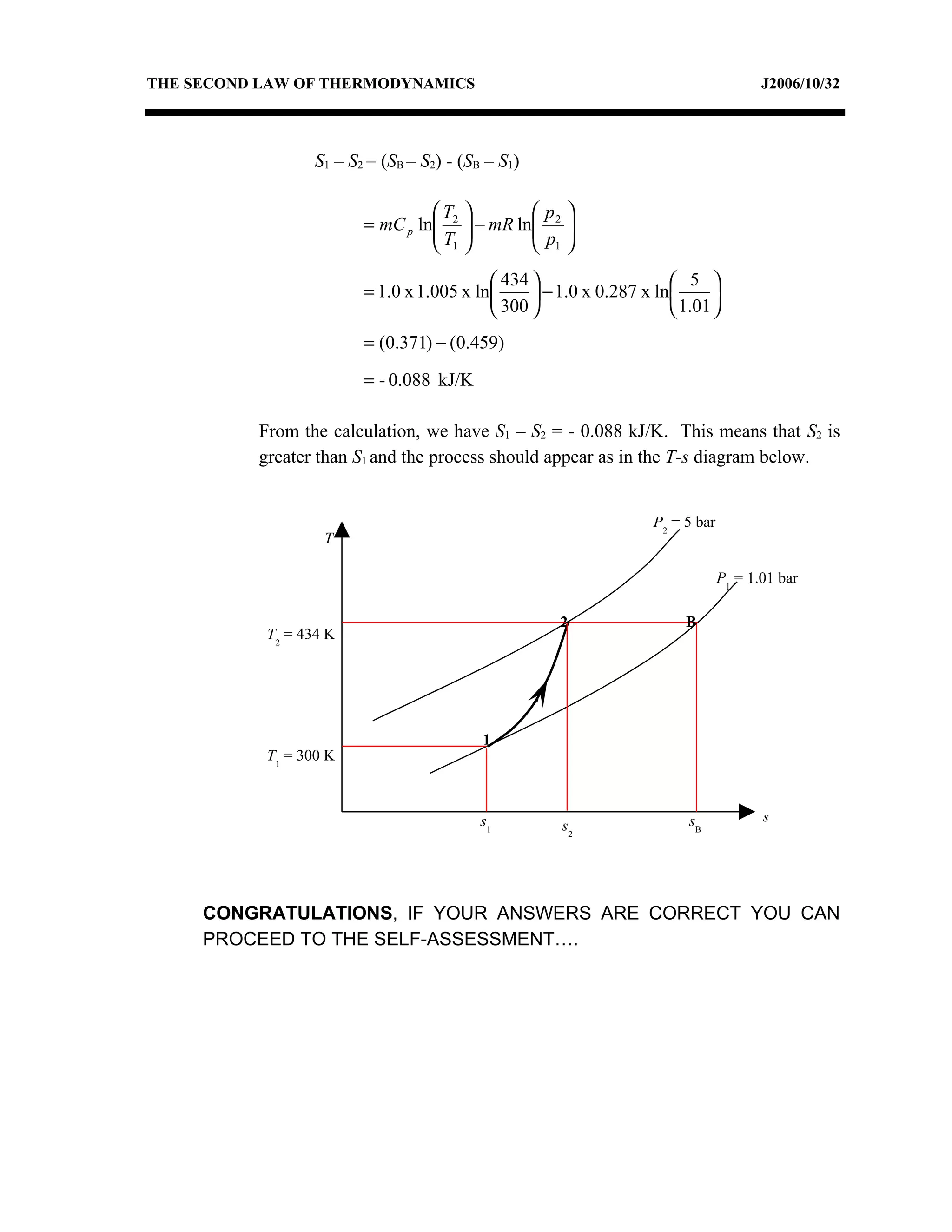THE SECOND LAW OF THERMODYNAMICS                                                       J2006/10/32




                  S1 – S2 = (SB – S2) - (SB – S1)

                                  T          p 
                         = mC p ln 2  − mR ln 2 
                                  T          p 
                                   1          1

                                            434                     5 
                         = 1.0 x 1.005 x ln      − 1.0 x 0.287 x ln      
                                            300                     1.01 
                         = (0.371) − (0.459)

                         = - 0.088 kJ/K

          From the calculation, we have S1 – S2 = - 0.088 kJ/K. This means that S2 is
          greater than S1 and the process should appear as in the T-s diagram below.


                                                                   P2 = 5 bar
                   T

                                                                                P1 = 1.01 bar

                                                     2                  B
           T2 = 434 K




                                           1
           T1 = 300 K



                                           s1                           sB             s
                                                     s2




     CONGRATULATIONS, IF YOUR ANSWERS ARE CORRECT YOU CAN
     PROCEED TO THE SELF-ASSESSMENT….
 