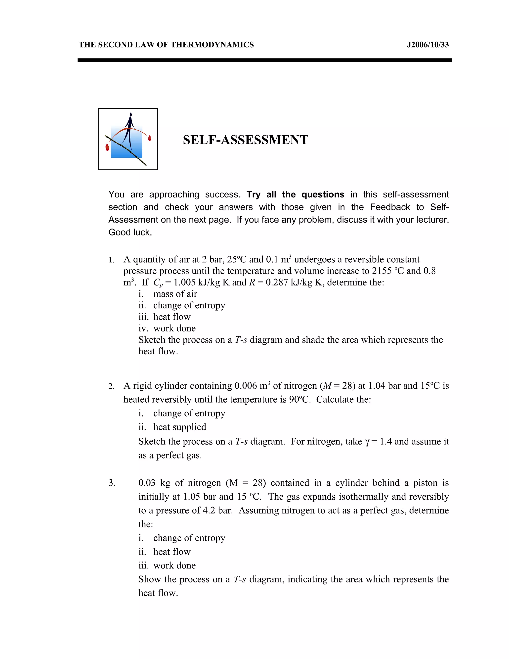 THE SECOND LAW OF THERMODYNAMICS                                                J2006/10/33




                        SELF-ASSESSMENT



     You are approaching success. Try all the questions in this self-assessment
     section and check your answers with those given in the Feedback to Self-
     Assessment on the next page. If you face any problem, discuss it with your lecturer.
     Good luck.

     1.   A quantity of air at 2 bar, 25oC and 0.1 m3 undergoes a reversible constant
          pressure process until the temperature and volume increase to 2155 oC and 0.8
          m3. If Cp = 1.005 kJ/kg K and R = 0.287 kJ/kg K, determine the:
              i. mass of air
              ii. change of entropy
              iii. heat flow
              iv. work done
              Sketch the process on a T-s diagram and shade the area which represents the
              heat flow.


     2.   A rigid cylinder containing 0.006 m3 of nitrogen (M = 28) at 1.04 bar and 15oC is
          heated reversibly until the temperature is 90oC. Calculate the:
              i. change of entropy
              ii. heat supplied
              Sketch the process on a T-s diagram. For nitrogen, take γ = 1.4 and assume it
              as a perfect gas.

     3.      0.03 kg of nitrogen (M = 28) contained in a cylinder behind a piston is
             initially at 1.05 bar and 15 oC. The gas expands isothermally and reversibly
             to a pressure of 4.2 bar. Assuming nitrogen to act as a perfect gas, determine
             the:
             i. change of entropy
             ii. heat flow
             iii. work done
             Show the process on a T-s diagram, indicating the area which represents the
             heat flow.
 