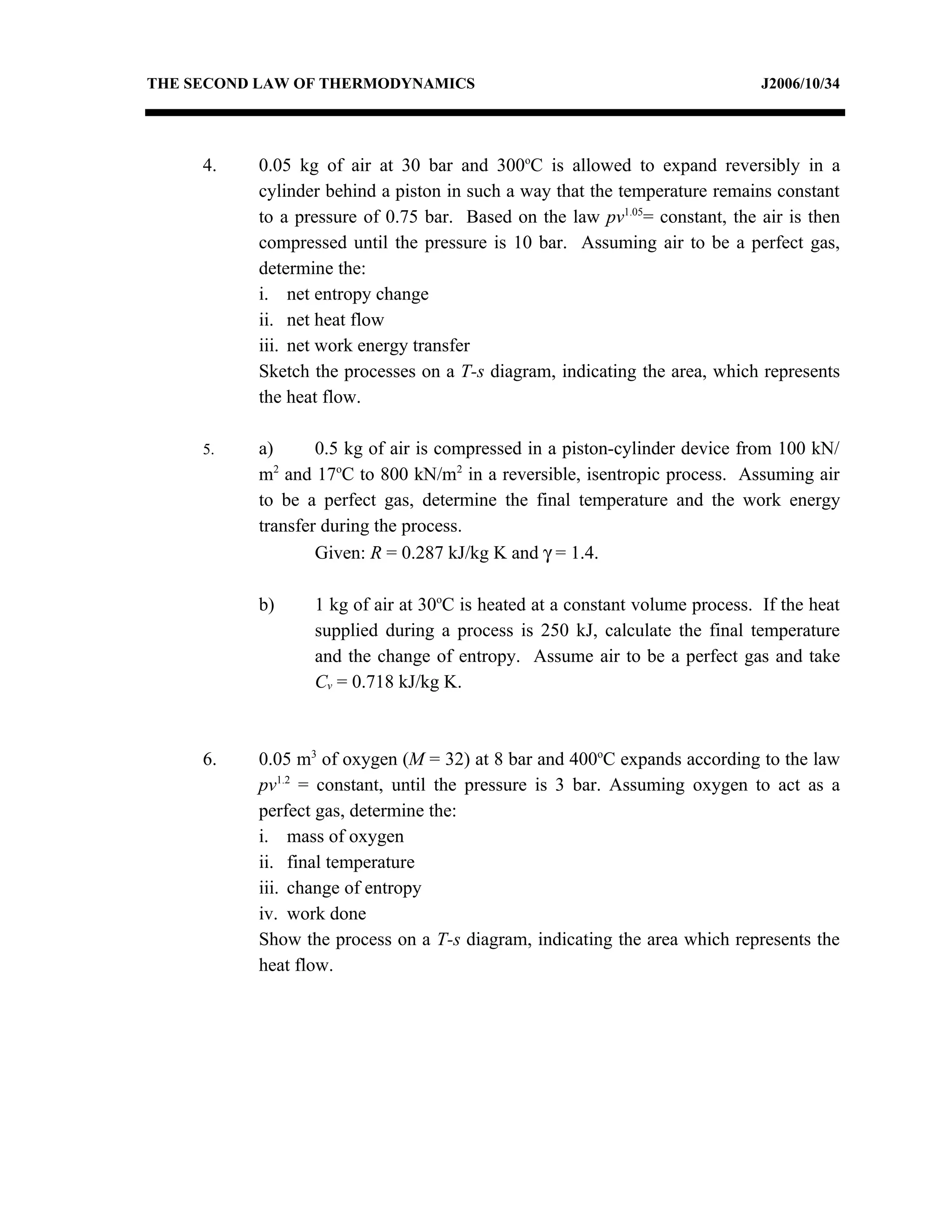 THE SECOND LAW OF THERMODYNAMICS                                             J2006/10/34




     4.   0.05 kg of air at 30 bar and 300oC is allowed to expand reversibly in a
          cylinder behind a piston in such a way that the temperature remains constant
          to a pressure of 0.75 bar. Based on the law pv1.05= constant, the air is then
          compressed until the pressure is 10 bar. Assuming air to be a perfect gas,
          determine the:
          i. net entropy change
          ii. net heat flow
          iii. net work energy transfer
          Sketch the processes on a T-s diagram, indicating the area, which represents
          the heat flow.

     5.   a)      0.5 kg of air is compressed in a piston-cylinder device from 100 kN/
          m and 17oC to 800 kN/m2 in a reversible, isentropic process. Assuming air
             2


          to be a perfect gas, determine the final temperature and the work energy
          transfer during the process.
                  Given: R = 0.287 kJ/kg K and γ = 1.4.

          b)     1 kg of air at 30oC is heated at a constant volume process. If the heat
                 supplied during a process is 250 kJ, calculate the final temperature
                 and the change of entropy. Assume air to be a perfect gas and take
                 Cv = 0.718 kJ/kg K.



     6.   0.05 m3 of oxygen (M = 32) at 8 bar and 400oC expands according to the law
          pv1.2 = constant, until the pressure is 3 bar. Assuming oxygen to act as a
          perfect gas, determine the:
          i. mass of oxygen
          ii. final temperature
          iii. change of entropy
          iv. work done
          Show the process on a T-s diagram, indicating the area which represents the
          heat flow.
 