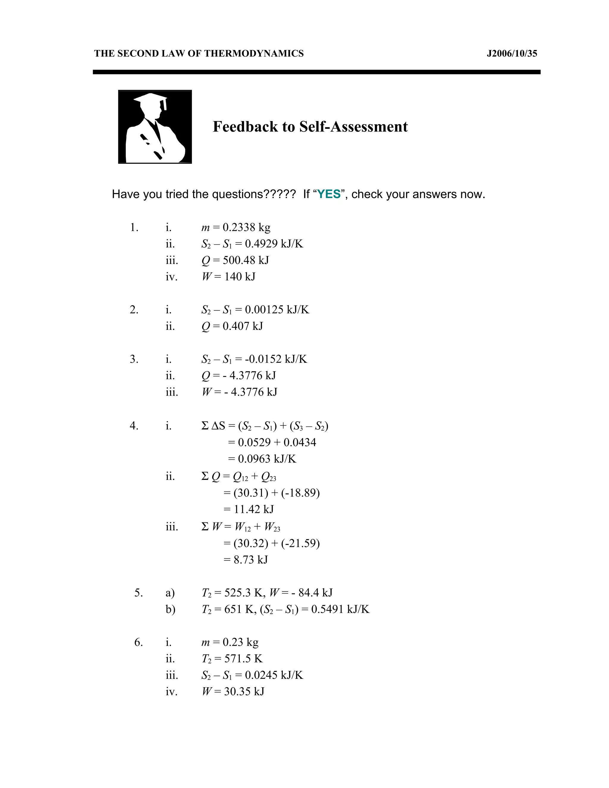 THE SECOND LAW OF THERMODYNAMICS                                        J2006/10/35




                    Feedback to Self-Assessment



  Have you tried the questions????? If “YES”, check your answers now.

     1.    i.     m = 0.2338 kg
           ii.    S2 – S1 = 0.4929 kJ/K
           iii.   Q = 500.48 kJ
           iv.    W = 140 kJ

     2.    i.     S2 – S1 = 0.00125 kJ/K
           ii.    Q = 0.407 kJ

     3.    i.     S2 – S1 = -0.0152 kJ/K
           ii.    Q = - 4.3776 kJ
           iii.   W = - 4.3776 kJ

     4.    i.     Σ ∆S = (S2 – S1) + (S3 – S2)
                       = 0.0529 + 0.0434
                       = 0.0963 kJ/K
           ii.    Σ Q = Q12 + Q23
                      = (30.31) + (-18.89)
                      = 11.42 kJ
           iii.   Σ W = W12 + W23
                      = (30.32) + (-21.59)
                      = 8.73 kJ

      5.   a)     T2 = 525.3 K, W = - 84.4 kJ
           b)     T2 = 651 K, (S2 – S1) = 0.5491 kJ/K

      6.   i.     m = 0.23 kg
           ii.    T2 = 571.5 K
           iii.   S2 – S1 = 0.0245 kJ/K
           iv.    W = 30.35 kJ
 