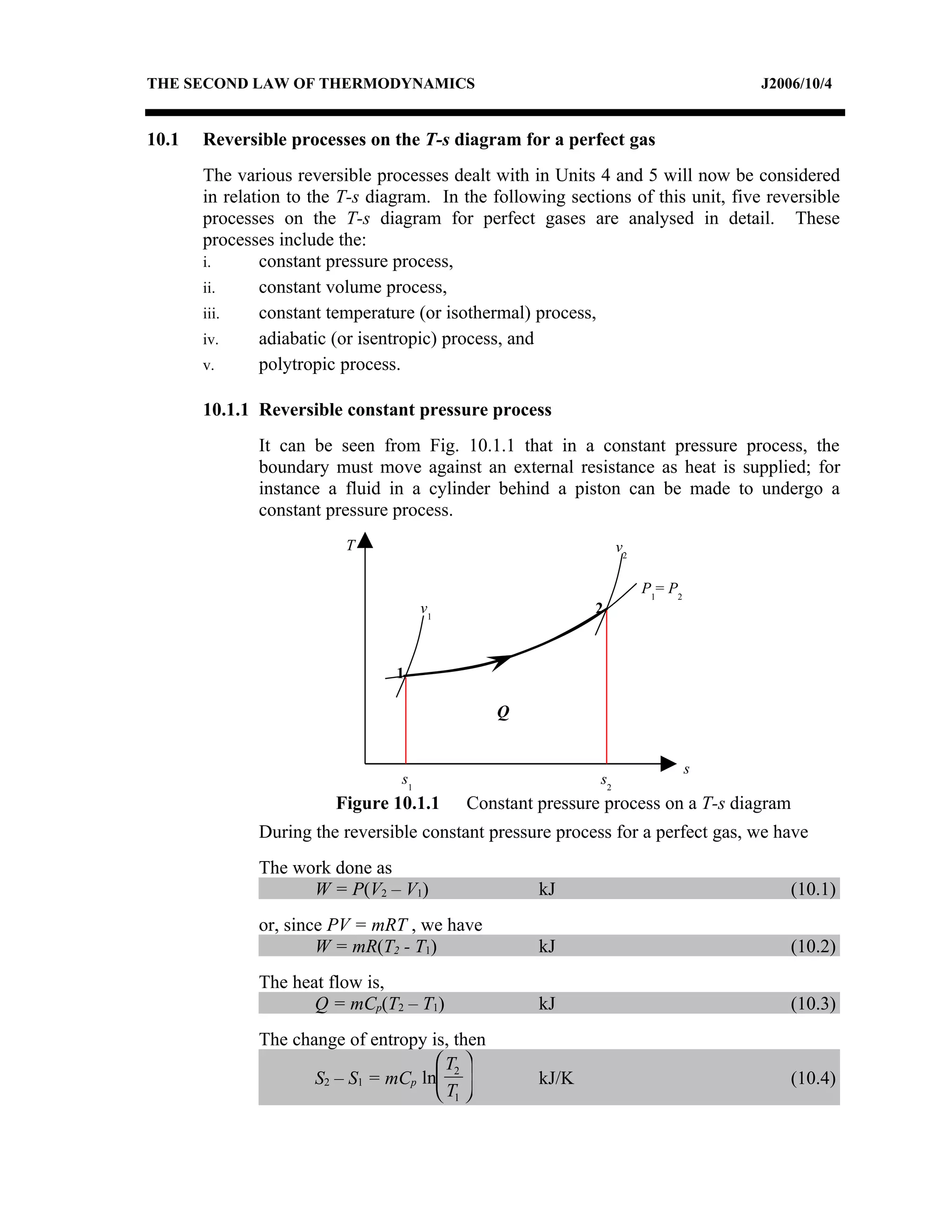 THE SECOND LAW OF THERMODYNAMICS                                                    J2006/10/4


10.1   Reversible processes on the T-s diagram for a perfect gas
       The various reversible processes dealt with in Units 4 and 5 will now be considered
       in relation to the T-s diagram. In the following sections of this unit, five reversible
       processes on the T-s diagram for perfect gases are analysed in detail. These
       processes include the:
       i.      constant pressure process,
       ii.     constant volume process,
       iii.    constant temperature (or isothermal) process,
       iv.     adiabatic (or isentropic) process, and
       v.      polytropic process.

       10.1.1 Reversible constant pressure process
              It can be seen from Fig. 10.1.1 that in a constant pressure process, the
              boundary must move against an external resistance as heat is supplied; for
              instance a fluid in a cylinder behind a piston can be made to undergo a
              constant pressure process.
                          T                                       v2

                                                                       P1= P2
                                       v1                   2



                                 1

                                               Q


                                                                                s
                                  s1                         s2
                         Figure 10.1.1      Constant pressure process on a T-s diagram
              During the reversible constant pressure process for a perfect gas, we have
              The work done as
                    W = P(V2 – V1)                   kJ                                 (10.1)
              or, since PV = mRT , we have
                      W = mR(T2 - T1)                kJ                                 (10.2)
              The heat flow is,
                     Q = mCp(T2 – T1)                kJ                                 (10.3)
              The change of entropy is, then
                                      T2 
                     S2 – S1 = mCp ln              kJ/K                               (10.4)
                                      T1 
 
