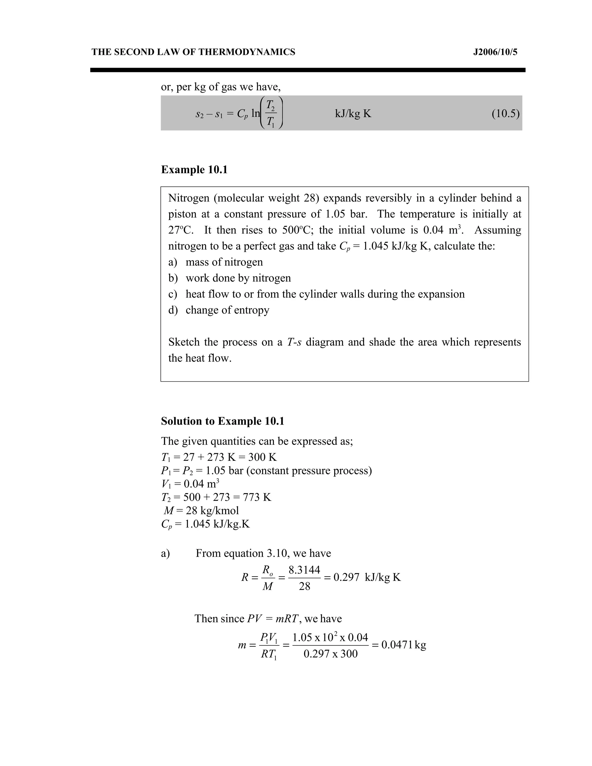 THE SECOND LAW OF THERMODYNAMICS                                           J2006/10/5


          or, per kg of gas we have,
                                  T2 
                  s2 – s1 = Cp ln             kJ/kg K                        (10.5)
                                  T1 



          Example 10.1

            Nitrogen (molecular weight 28) expands reversibly in a cylinder behind a
            piston at a constant pressure of 1.05 bar. The temperature is initially at
            27oC. It then rises to 500oC; the initial volume is 0.04 m3. Assuming
            nitrogen to be a perfect gas and take Cp = 1.045 kJ/kg K, calculate the:
            a) mass of nitrogen
            b) work done by nitrogen
            c) heat flow to or from the cylinder walls during the expansion
            d) change of entropy

            Sketch the process on a T-s diagram and shade the area which represents
            the heat flow.




          Solution to Example 10.1
          The given quantities can be expressed as;
          T1 = 27 + 273 K = 300 K
          P1 = P2 = 1.05 bar (constant pressure process)
          V1 = 0.04 m3
          T2 = 500 + 273 = 773 K
          M = 28 kg/kmol
          Cp = 1.045 kJ/kg.K

          a)      From equation 3.10, we have
                               R    8.3144
                          R= o =            = 0.297 kJ/kg K
                               M       28

                 Then since PV = mRT , we have
                                 P1V1 1.05 x 10 2 x 0.04
                            m=       =                   = 0.0471 kg
                                 RT1    0.297 x 300
 