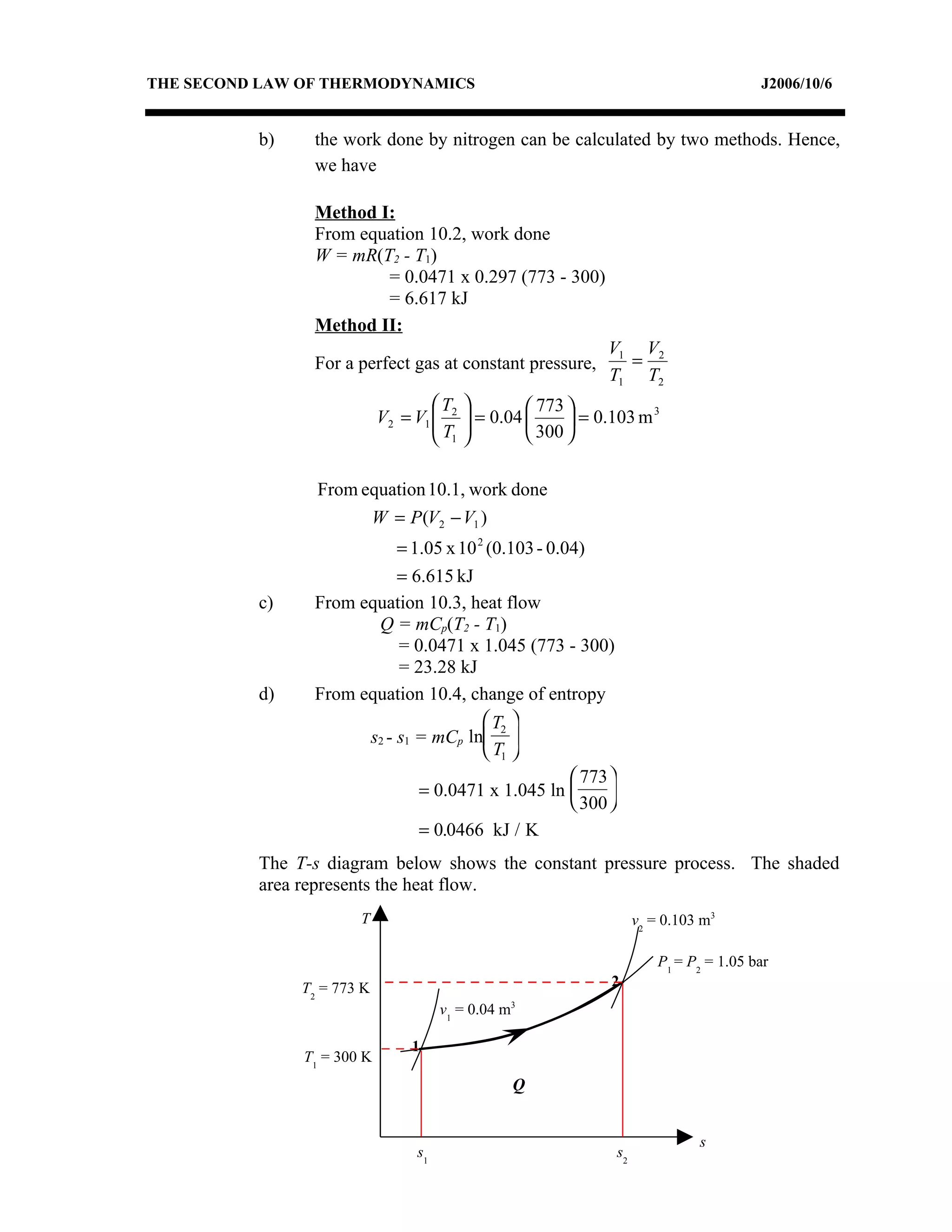 THE SECOND LAW OF THERMODYNAMICS                                                        J2006/10/6


          b)    the work done by nitrogen can be calculated by two methods. Hence,
                we have

                Method I:
                From equation 10.2, work done
                W = mR(T2 - T1)
                        = 0.0471 x 0.297 (773 - 300)
                        = 6.617 kJ
                Method II:
                                                              V1 V2
                For a perfect gas at constant pressure,         =
                                                              T1 T2
                                    T    
                                           = 0.04 
                                                     773 
                            V2 = V1  2
                                    T                  = 0.103 m
                                                                     3

                                     1            300 

                 From equation 10.1, work done
                       W = P (V2 − V1 )
                           = 1.05 x 10 2 (0.103 - 0.04)
                           = 6.615 kJ
          c)    From equation 10.3, heat flow
                       Q = mCp(T2 - T1)
                           = 0.0471 x 1.045 (773 - 300)
                           = 23.28 kJ
          d)    From equation 10.4, change of entropy
                                         T2 
                      s2 - s1 = mCp ln 
                                         T1 
                                                      773 
                              = 0.0471 x 1.045 ln         
                                                      300 
                              = 0.0466 kJ / K
          The T-s diagram below shows the constant pressure process. The shaded
          area represents the heat flow.
                       T                                            v2 = 0.103 m3

                                                                        P1 = P2 = 1.05 bar
               T2 = 773 K                                      2
                                      v1 = 0.04 m3

                                1
               T1 = 300 K
                                                 Q


                                                                              s
                                 s1                            s2
 