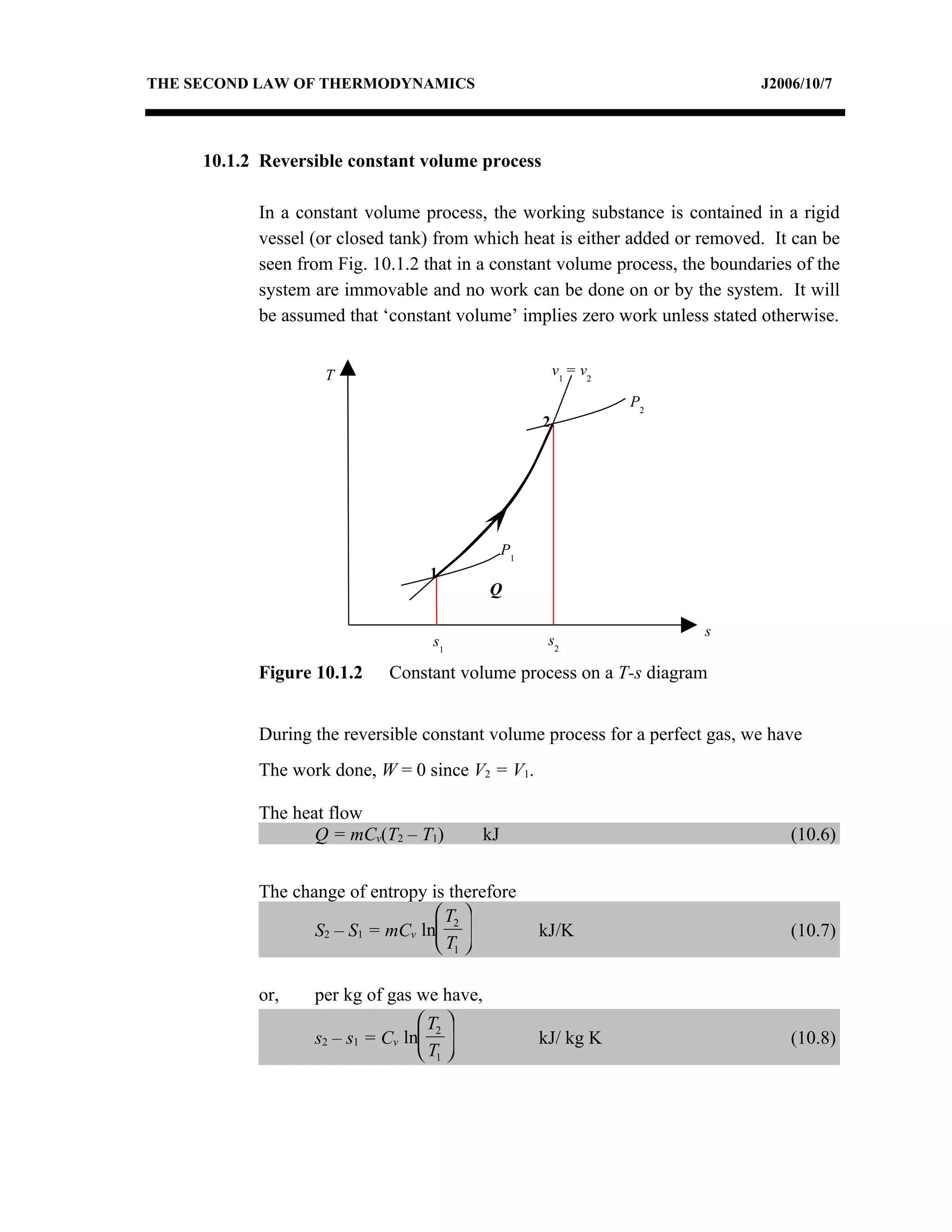 THE SECOND LAW OF THERMODYNAMICS                                              J2006/10/7




     10.1.2 Reversible constant volume process

           In a constant volume process, the working substance is contained in a rigid
           vessel (or closed tank) from which heat is either added or removed. It can be
           seen from Fig. 10.1.2 that in a constant volume process, the boundaries of the
           system are immovable and no work can be done on or by the system. It will
           be assumed that ‘constant volume’ implies zero work unless stated otherwise.


                   T                                     v1 = v2

                                                                   P2
                                                     2




                                                P1
                                 1
                                           Q

                                                                        s
                                  s1                  s2

           Figure 10.1.2    Constant volume process on a T-s diagram


           During the reversible constant volume process for a perfect gas, we have
           The work done, W = 0 since V2 = V1.

           The heat flow
                  Q = mCv(T2 – T1)         kJ                                     (10.6)


           The change of entropy is therefore
                                   T2 
                  S2 – S1 = mCv ln                 kJ/K                         (10.7)
                                   T1 

           or,    per kg of gas we have,
                                  T2 
                  s2 – s1 = Cv ln                  kJ/ kg K                     (10.8)
                                  T1 
 