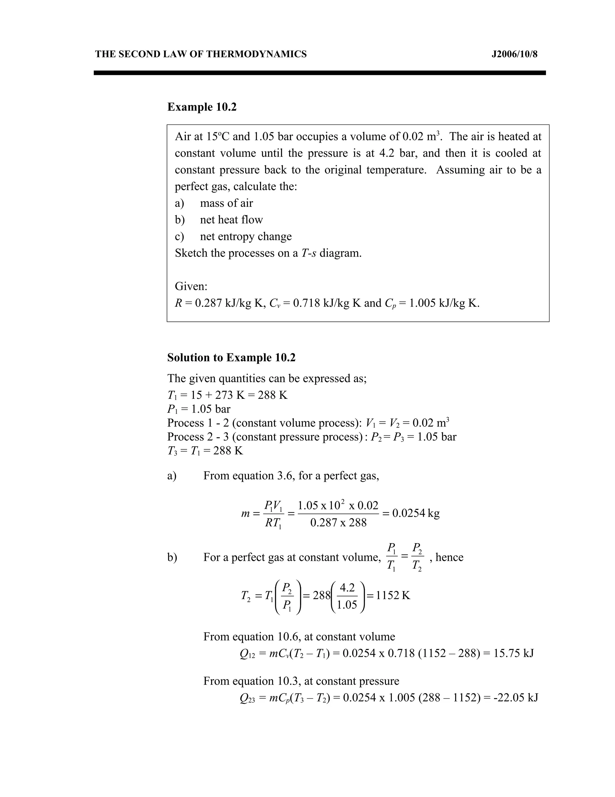 THE SECOND LAW OF THERMODYNAMICS                                            J2006/10/8




          Example 10.2

            Air at 15oC and 1.05 bar occupies a volume of 0.02 m3. The air is heated at
            constant volume until the pressure is at 4.2 bar, and then it is cooled at
            constant pressure back to the original temperature. Assuming air to be a
            perfect gas, calculate the:
            a) mass of air
            b) net heat flow
            c) net entropy change
            Sketch the processes on a T-s diagram.

            Given:
            R = 0.287 kJ/kg K, Cv = 0.718 kJ/kg K and Cp = 1.005 kJ/kg K.



          Solution to Example 10.2
          The given quantities can be expressed as;
          T1 = 15 + 273 K = 288 K
          P1 = 1.05 bar
          Process 1 - 2 (constant volume process): V1 = V2 = 0.02 m3
          Process 2 - 3 (constant pressure process) : P2 = P3 = 1.05 bar
          T3 = T1 = 288 K

          a)     From equation 3.6, for a perfect gas,

                              P1V1 1.05 x 10 2 x 0.02
                         m=       =                   = 0.0254 kg
                              RT1     0.287 x 288

                                                         P1 P2
          b)     For a perfect gas at constant volume,     =   , hence
                                                         T1 T2
                                 P           4.2 
                         T2 = T1  2
                                 P     = 288
                                                     = 1152 K
                                  1          1.05 

                 From equation 10.6, at constant volume
                       Q12 = mCv(T2 – T1) = 0.0254 x 0.718 (1152 – 288) = 15.75 kJ

                 From equation 10.3, at constant pressure
                       Q23 = mCp(T3 – T2) = 0.0254 x 1.005 (288 – 1152) = -22.05 kJ
 