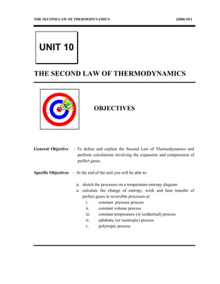 THE SECOND LAW OF THERMODYNAMICS                                             J2006/10/1




  UNIT 10

THE SECOND LAW OF THERMODYNAMICS



                                  OBJECTIVES




General Objective     : To define and explain the Second Law of Thermodynamics and
                        perform calculations involving the expansion and compression of
                        perfect gases.

Specific Objectives : At the end of the unit you will be able to:

                           sketch the processes on a temperature-entropy diagram
                           calculate the change of entropy, work and heat transfer of
                            perfect gases in reversible processes at:
                              i.      constant pressure process
                              ii.     constant volume process
                              iii.    constant temperature (or isothermal) process
                              iv.     adiabatic (or isentropic) process
                              v.      polytropic process
 