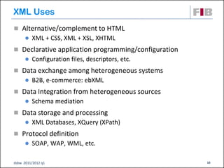 XML Uses
 Alternative/complement to HTML
         XML + CSS, XML + XSL, XHTML
 Declarative application programming/configuration
         Configuration files, descriptors, etc.
 Data exchange among heterogeneous systems
         B2B, e-commerce: ebXML
 Data Integration from heterogeneous sources
         Schema mediation
 Data storage and processing
         XML Databases, XQuery (XPath)
 Protocol definition
         SOAP, WAP, WML, etc.

dsbw 2011/2012 q1                                     10
 