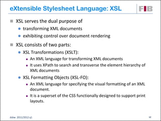 eXtensible Stylesheet Language: XSL
 XSL serves the dual purpose of
       transforming XML documents
       exhibiting control over document rendering

 XSL consists of two parts:
         XSL Transformations (XSLT):
               An XML language for transforming XML documents
               It uses XPath to search and transverse the element hierarchy of
                XML documents
         XSL Formatting Objects (XSL-FO):
               An XML language for specifying the visual formatting of an XML
                document.
               It is a superset of the CSS functionally designed to support print
                layouts.


dsbw 2011/2012 q1                                                                    12
 
