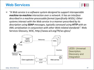 Web Services
 “A Web service is a software system designed to support interoperable
    machine-to-machine interaction over a network. It has an interface
    described in a machine-processable format (specifically WSDL). Other
    systems interact with the Web service in a manner prescribed by its
    description using SOAP-messages, typically conveyed using HTTP with an
    XML serialization in conjunction with other Web-related standards”. Web
    Services Glossary, W3C, http://www.w3.org/TR/ws-gloss/




                                                          UDDI: Universal
                                                          Description,
                                                          Discovery and
                                                          Integration



dsbw 2011/2012 q1                                                             17
 
