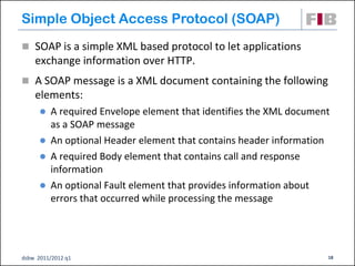 Simple Object Access Protocol (SOAP)
 SOAP is a simple XML based protocol to let applications
    exchange information over HTTP.
 A SOAP message is a XML document containing the following
    elements:
       A required Envelope element that identifies the XML document
        as a SOAP message
       An optional Header element that contains header information
       A required Body element that contains call and response
        information
       An optional Fault element that provides information about
        errors that occurred while processing the message




dsbw 2011/2012 q1                                                  18
 
