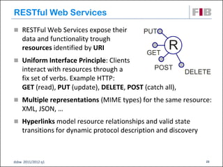 RESTful Web Services
 RESTFul Web Services expose their
    data and functionality trough
    resources identified by URI
 Uniform Interface Principle: Clients
    interact with resources through a
    fix set of verbs. Example HTTP:
    GET (read), PUT (update), DELETE, POST (catch all),
 Multiple representations (MIME types) for the same resource:
    XML, JSON, …
 Hyperlinks model resource relationships and valid state
    transitions for dynamic protocol description and discovery



dsbw 2011/2012 q1                                                23
 