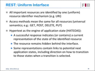 REST: Uniform Interface
 All important resources are identified by one (uniform)
    resource identifier mechanism (e.g. URI)
 Access methods mean the same for all resources (universal
    semantics; e.g.: GET, POST, DELETE, PUT)
 Hypertext as the engine of application state (HATEOAS):
         A successful response indicates (or contains) a current
          representation of the state of the identified resource
         The resource remains hidden behind the interface.
         Some representations contain links to potential next
          application states, including direction on how to transition
          to those states when a transition is selected.


dsbw 2011/2012 q1                                                    25
 