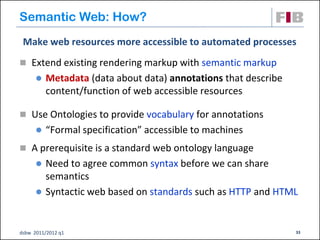 Semantic Web: How?
 Make web resources more accessible to automated processes
 Extend existing rendering markup with semantic markup
         Metadata (data about data) annotations that describe
          content/function of web accessible resources

 Use Ontologies to provide vocabulary for annotations
         “Formal specification” accessible to machines
 A prerequisite is a standard web ontology language
         Need to agree common syntax before we can share
          semantics
         Syntactic web based on standards such as HTTP and HTML


dsbw 2011/2012 q1                                                33
 